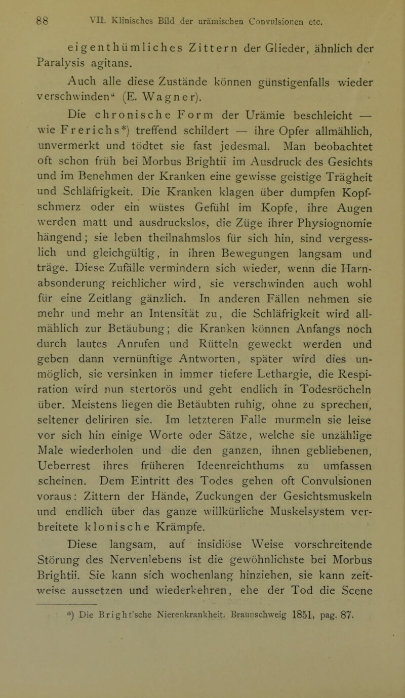 eigenthümliches Zittern der Glieder, ähnlich der Paralysis agitans. Auch alle diese Zustände können cünstiCTenfalls wieder verschwinden (E. Wagner). Die chronische Form der Urämie beschleicht — wie Fr er ich s*) treffend schildert — ihre Opfer allmählich, unvermerkt und tödtet sie fast jedesmal. Man beobachtet oft schon früh bei Morbus Brightii im Ausdruck des Gesichts und im Benehmen der Kranken eine gewisse geistige Trägheit und Schläfrigkeit. Die Kranken klagen über dumpfen Kopf- schmerz oder ein wüstes Gefühl im Kopfe, ihre Augen werden matt und ausdruckslos, die Züge ihrer Physiognomie hängend ; sie leben theilnahmslos für sich hin, sind vergess- lich und gleichgültig, in ihren Bewegungen langsam und träge. Diese Zufälle vermindern sich wieder, wenn die Harn- absonderung reichlicher wird, sie verschwinden auch wohl für eine Zeitlang gänzlich. In anderen Fällen nehmen sie mehr und mehr an Intensität zu, die Schläfrigkeit wird all- mählich zur Betäubung; die Kranken können Anfangs noch durch lautes Anrufen und Rütteln geweckt werden und geben dann vernünftige Antworten, später wird dies un- möglich, sie versinken in immer tiefere Lethargie, die Respi- ration wird nun stertorös und geht endlich in Todesröcheln über. Meistens liegen die Betäubten ruhig, ohne zu sprechen, seltener deliriren sie. Im letzteren Falle murmeln sie leise vor sich hin einige Worte oder Sätze, welche sie unzählige Male wiederholen und die den ganzen, ihnen gebliebenen, Ueberrest ihres früheren Ideenreichthums zu umfassen scheinen. Dem Eintritt des Todes gehen oft Convulsionen voraus: Zittern der Hände, Zuckungen der Gesichtsmuskeln und endlich über das ganze willkürliche Muskelsystem ver- breitete klonische Krämpfe. Diese langsam, auf insidiöse Weise vorschreitende Störung des Nervenlebens ist die gewöhnlichste bei Morbus Brightii. Sie kann sich wochenlang hinziehen, sie kann zeit- weise aussetzen und wiederkehren, ehe der Tod die Scene *) Die Bright'sche Nierenkranlcheit. Braünschweig 1851, pag. 87.