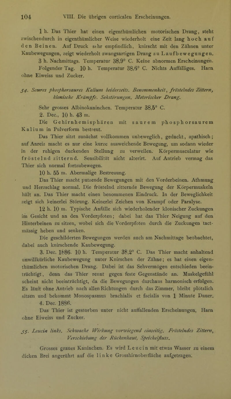 1 104 Vlir. Die übrigen corticalen Erscheinungen. 1 h. Das Thier hat einen eigenthümlichen motorischen Drang, steht zwischendurch in eigenthümlicher Weise wiederholt eine Zeit lang hoch auf den Beinen. Auf Druck sehr empfindlich, knirscht mit den Zähnen unter Kaubewegungen, zeigt wiederholt zwangsartigen Drang zu Laufbewegungen. 3 h. Nachmittags. Temperatur 38,9 C. Keine abnormen Erscheinungen. Folgender Tag. 10 h. Temperatur 38,6 C. Nichts Auffälliges. Harn ohne Eiweiss und Zucker. Sattres phosphorsaures Kalium beiderseits. Benommenheitfröstelndes Zitterny klonische Krämpfe. Sehstörungen. Motorischer Drang. Sehr grosses Albinokaninchen. Temperatur 38,5 C. 2. Dec, 10 h. 43 m. Die Gehirnhemisphären mit saurem phosphorsaurem Kalium in Pulverform bestreut. Das Thier sitzt zunächst vollkommen unbeweglich, geduckt, apathisch; auf Anreiz macht es nur eine kurze ausweichende Bewegung, um sodann wieder in der ruhigen duckenden Stellung zu verweilen. Körpermusculatur wie fröstelnd zitternd. Sensibilität nicht alterirt. Auf Antrieb vermag das Thier sich normal fortzubewegen. 10 h. 55 m. Abermalige Bestreuung. Das Thier macht putzende Bewegungen mit den Vorderbeinen. Athmung und Herzschlag normal. Die fröstelnd zitternde Bewegung der Körpermuskeln hält an. Das Thier macht einen benommenen Eindruck. In der Beweglichkeit zeigt sich keinerlei Störung. Keinerlei Zeichen von Krampf oder Paralyse. 12 h. 10 m. Typische Anfälle sich wiederholender klonischer Zuckungen im Gesicht und an den Vorderpfoten; dabei hat das Thier Neigung auf den Hinterbeinen zu sitzen, wobei sich die Vorderpfoten durch die Zuckungen tact- mässig heben und senken. Die geschilderten Bewegungen werden auch am Nachmittage beobachtet, dabei auch knirschende Kaubewegung. 3. Dec. 1886- 10 h. Temperatur 38,2 C. Das Thier macht anhaltend unwillkürliche Kaubewegung unter Knirschen der Zähne; es hat einen eigen- thümlichen motorischen Drang. Dabei ist das Sehvermögen entschieden beein- trächtigt, denn das Thier rennt gegen feste Gegenstände an. Muskelgefühl scheint nicht beeinträchtigt, da die Bewegungen durchaus harmonisch erfolgen. Es läuft ohne Antrieb nach allen Richtungen durch das Zimmer, bleibt plötzlich sitzen und bekommt Monospasmus brachialis et facialis von 1 Minute Dauer. 4. Dec. 1886. Das Thier ist gestorben unter nicht auffallenden Erscheinungen, Harn ohne Eiweiss und Zucker. Leucin links. Schwache Wirkung vorwiegend einseitig. Fröstelndes Zittern^ Verschiebung der Rückenhaut, Speichelfluss. Grosses graues Kaninchen. Es wird Leucin mit etwas Wasser zu einem dicken Brei angerührt auf die linke Grosshirnoberfläche aufgetragen.