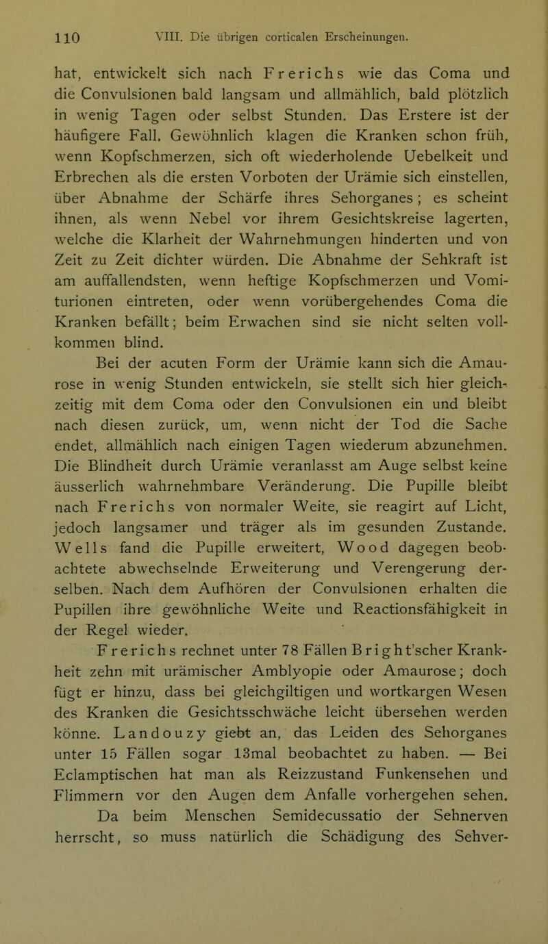 hat, entwickelt sich nach Frerichs wie das Coma und die Convulsionen bald langsam und allmählich, bald plÖtzHch in wenig Tagen oder selbst Stunden. Das Erstere ist der häufigere Fall. Gewöhnlich klagen die Kranken schon früh, wenn Kopfschmerzen, sich oft wiederholende Uebelkeit und Erbrechen als die ersten Vorboten der Urämie sich einstellen, über Abnahme der Schärfe ihres Sehorganes; es scheint ihnen, als wenn Nebel vor ihrem Gesichtskreise lagerten, welche die Klarheit der Wahrnehmungen hinderten und von Zeit zu Zeit dichter würden. Die Abnahme der Sehkraft ist am auffallendsten, wenn heftige Kopfschmerzen und Vomi- turionen eintreten, oder wenn vorübergehendes Coma die Kranken befällt; beim Erwachen sind sie nicht selten voll- kommen blind. Bei der acuten Form der Urämie kann sich die Amau- rose in wenig Stunden entwickeln, sie stellt sich hier gleich- zeitig mit dem Coma oder den Convulsionen ein und bleibt nach diesen zurück, um, wenn nicht der Tod die Sache endet, allmählich nach einigen Tagen wiederum abzunehmen. Die Blindheit durch Urämie veranlasst am Auge selbst keine äusserlich wahrnehmbare Veränderung. Die Pupille bleibt nach Frerichs von normaler Weite, sie reagirt auf Licht, jedoch langsamer und träger als im gesunden Zustande. Wells fand die Pupille erweitert, Wood dagegen beob- achtete abwechselnde Erweiterung und Verengerung der- selben. Nach dem Aufhören der Convulsionen erhalten die Pupillen ihre gewöhnliche Weite und Reactionsfähigkeit in der Regel wieder. Frerichs rechnet unter 78 Fällen B r i g h t'scher Krank- heit zehn mit urämischer Amblyopie oder Amaurose; doch fügt er hinzu, dass bei gleichgiltigen und wortkargen Wesen des Kranken die Gesichtsschwäche leicht übersehen werden könne. Landouzy giebt an, das Leiden des Sehorganes unter 15 Fällen sogar 13mal beobachtet zu haben. — Bei Eclamptischen hat man als Reizzustand Funkensehen und Flimmern vor den Augen dem Anfalle vorhergehen sehen. Da beim Menschen Semidecussatio der Sehnerven herrscht, so muss natürlich die Schädigung des Sehver-