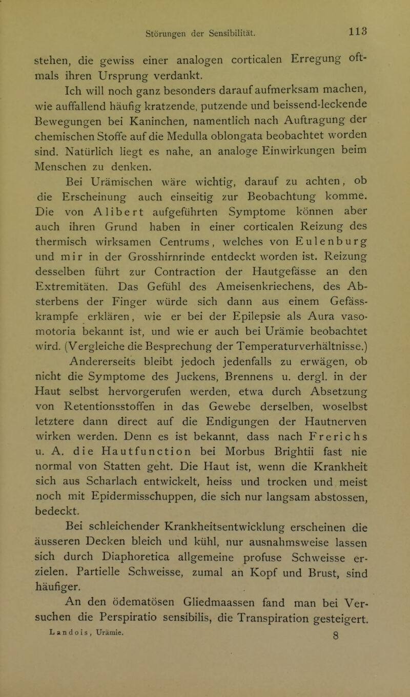 Störungen der Sensibilität. stehen, die gewiss einer analogen corticalen Erregung oft- mals ihren Ursprung verdankt. Ich will noch ganz besonders darauf aufmerksam machen, wie auffallend häufig kratzende, putzende und beissend-leckende Bewegungen bei Kaninchen, namentlich nach Auftragung der chemischen Stoffe auf die Medulla oblongata beobachtet worden sind. Natürlich liegt es nahe, an analoge Einwirkungen beim Menschen zu denken. Bei Urämischen wäre wichtig, darauf zu achten, ob die Erscheinung auch einseitig zur Beobachtung komme. Die von Alibert aufgeführten Symptome können aber auch ihren Grund haben in einer corticalen Reizung des thermisch wirksamen Centrums, welches von Eulenburg und m i r in der Grosshirnrinde entdeckt worden ist. Reizung desselben führt zur Contraction der Hautgefässe an den Extremitäten. Das Gefühl des Ameisenkriechens, des Ab- sterbens der Finger würde sich dann aus einem Gefäss- krampfe erklären, wie er bei der Epilepsie als Aura vaso- motoria bekannt ist, und wie er auch bei Urämie beobachtet wird. (Vergleiche die Besprechung der Temperaturverhältnisse.) Andererseits bleibt jedoch jedenfalls zu erwägen, ob nicht die Symptome des Juckens, Brennens u. dergl. in der Haut selbst hervorgerufen werden, etwa durch Absetzung von Retentionsstoffen in das Gewebe derselben, woselbst letztere dann direct auf die Endigungen der Hautnerven wirken werden. Denn es ist bekannt, dass nach Frerichs u. A. die Hautfunction bei Morbus Brightii fast nie normal von Statten geht. Die Haut ist, wenn die Krankheit sich aus Scharlach entwickelt, heiss und trocken und meist noch mit Epidermisschuppen, die sich nur langsam abstossen, bedeckt. Bei schleichender Krankheitsentwicklung erscheinen die äusseren Decken bleich und kühl, nur ausnahmsweise lassen sich durch Diaphoretica allgemeine profuse Schweisse er- zielen. Partielle Schweisse, zumal an Kopf und Brust, sind häufiger. An den ödematösen Gliedmaassen fand man bei Ver- suchen die Perspiratio sensibilis, die Transpiration gesteigert. Landois, Urämie. o