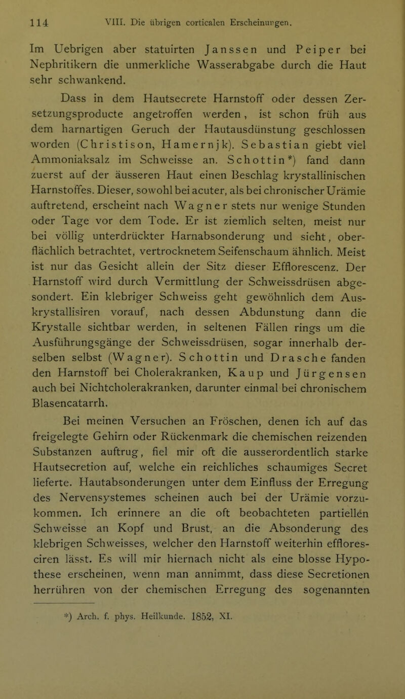 Im Uebrigen aber statuirten Janssen und Peiper bei Nephritikern die unmerkliche Wasserabgabe durch die Haut sehr schwankend. Dass in dem Hautsecrete Harnstoff oder dessen Zer- setzungsproducte angetroffen werden , ist schon früh aus dem harnartigen Geruch der Hautausdünstung geschlossen worden (Christison, Hamernjk). Sebastian giebt viel Ammoniaksalz im Schweisse an. Schottin*) fand dann zuerst auf der äusseren Haut einen Beschlag krystallinischen Harnstoffes. Dieser, sowohl bei acuter, als bei chronischer Urämie auftretend, erscheint nach Wagner stets nur wenige Stunden oder Tage vor dem Tode. Er ist ziemlich selten, meist nur bei völlig unterdrückter Harnabsonderung und sieht, ober- flächlich betrachtet, vertrocknetem Seifenschaum ähnlich. Meist ist nur das Gesicht allein der Sitz dieser Efflorescenz, Der Harnstoff wird durch Vermittlung der Schweissdrüsen abge- sondert. Ein klebriger Schweiss geht gewöhnlich dem Aus- krystallisiren vorauf, nach dessen Abdunstung dann die Krystalle sichtbar werden, in seltenen Fällen rings um die Ausführungsgänge der Schweissdrüsen, sogar innerhalb der- selben selbst (Wagner). Schottin und Dräsche fanden den Harnstoff bei Cholerakranken, Kaup und Jürgensen auch bei Nichtcholerakranken, darunter einmal bei chronischem Blasencatarrh. Bei meinen Versuchen an Fröschen, denen ich auf das freigelegte Gehirn oder Rückenmark die chemischen reizenden Substanzen auftrug, fiel mir oft die ausserordentlich starke Hautsecretion auf, welche ein reichliches schaumiges Secret lieferte. Hautabsonderungen unter dem Einfluss der Erregung des Nervensystemes scheinen auch bei der Urämie vorzu- kommen. Ich erinnere an die oft beobachteten partiellen Schweisse an Kopf und Brust, an die Absonderung des klebrigen Schweisses, welcher den Harnstoff weiterhin efflores- ciren lässt. Es will mir hiernach nicht als eine blosse Hypo- these erscheinen, wenn man annimmt, dass diese Secretionen herrühren von der chemischen Erregung des sogenannten *) Arch. f. phys. Heilkunde. 1852, XI.