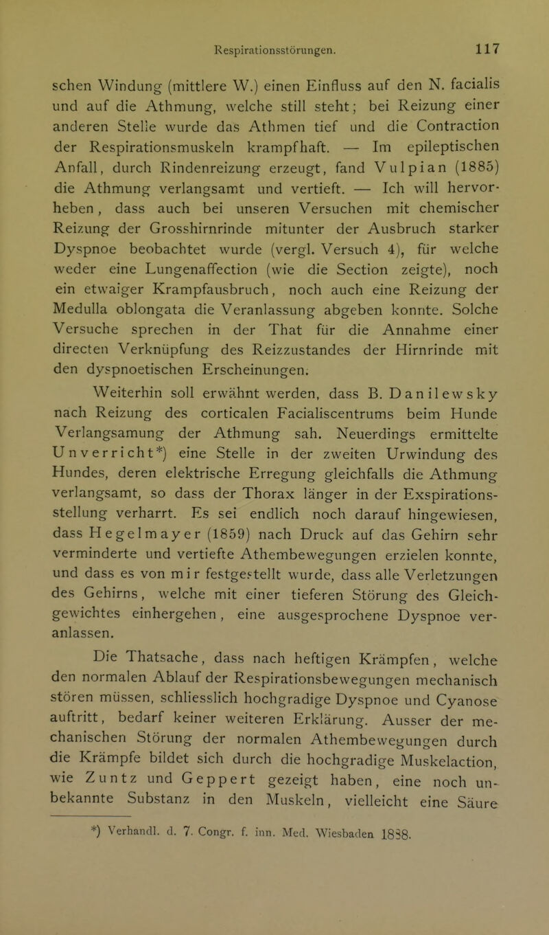 sehen Windung (mittlere W.) einen Einfluss auf den N. facialis und auf die Athmung, welche still steht; bei Reizung einer anderen Stelle wurde das Athmen tief und die Contraction der Respirationsmuskeln krampfhaft. — Im epileptischen Anfall, durch Rindenreizung erzeugt, fand Vulpian (1885) die Athmung verlangsamt und vertieft. — Ich will hervor- heben , dass auch bei unseren Versuchen mit chemischer Reizung der Grosshirnrinde mitunter der Ausbruch starker Dyspnoe beobachtet wurde (vergl. Versuch 4), für welche weder eine Lungenaffection (wie die Section zeigte), noch ein etwaiger Krampfausbruch, noch auch eine Reizung der Medulla oblongata die Veranlassung abgeben konnte. Solche Versuche sprechen in der That für die Annahme einer directen Verknüpfung des Reizzustandes der Hirnrinde miit den dyspnoetischen Erscheinungen. Weiterhin soll erwähnt werden, dass B. Danilewsky nach Reizung des corticalen Facialiscentrums beim Hunde Verlangsamung der Athmung sah. Neuerdings ermittelte Unverricht*) eine Stelle in der zweiten Urwindung des Hundes, deren elektrische Erregung gleichfalls die Athmung verlangsamt, so dass der Thorax länger in der Exspirations- stellung verharrt. Es sei endlich noch darauf hingewiesen, dass Hegelmayer (1859) nach Druck auf das Gehirn sehr verminderte und vertiefte Athembewegungen erzielen konnte, und dass es von mir festge.<^tellt wurde, dass alle Verletzungen des Gehirns, welche mit einer tieferen Störung des Gleich- gewichtes einhergehen, eine ausgesprochene Dyspnoe ver- anlassen. Die Thatsache, dass nach heftigen Krämpfen, welche den normalen Ablauf der Respirationsbewegungen mechanisch stören müssen, schliesslich hochgradige Dyspnoe und Cyanose auftritt, bedarf keiner weiteren Erklärung. Ausser der me- chanischen Störung der normalen Athembewegungen durch die Krämpfe bildet sich durch die hochgradige Muskelaction, wie Zuntz und Geppert gezeigt haben, eine noch un- bekannte Substanz in den Muskeln, vielleicht eine Säure *) Verhandl. d. 7. Congr. f. inn. Med. Wiesbaden 1858.