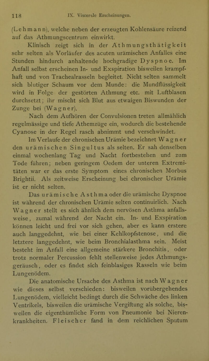 (Lehmann), welche neben der erzeugten Kohlensäure reizend auf das Athmungscentrum einwirkt. Klinisch zeigt sich in der Athmungsthätigkeit sehr selten als Vorläufer des acuten urämischen Anfalles eine Stunden hindurch anhaltende hochgradige Dyspnoe. Im Anfall selbst erscheinen In- und Exspiration bisweilen krampf- haft und von Trachealrasseln begleitet. Nicht selten sammelt sich blutiger Schaum vor dem Munde: die Mundflüssigkeit wird in Folge der gestörten Athmung etc. mit Luftblasen durchsetzt; ihr mischt sich Blut aus etwaigen Biswunden der Zunge bei (Wagner). Nach dem Aufhören der Convulsionen treten allmählich regelmässige und tiefe Athemzüge ein, wodurch die bestehende Cyanose in der Regel rasch abnimmt und verschwindet. Im Verlaufe der chronischen Urämie bezeichnet Wagner den urämischen Singultus als selten. Er sah denselben einmal wochenlang Tag und Nacht fortbestehen und zum Tode führen; neben geringem Oedem der unteren Extremi- täten war er das erste Symptom eines chronischen Morbus Brightii. Als zeitweise Erscheinung bei chronischer Urämie ist er nicht selten. Das urämische Asthma oder die urämische Dyspnoe ist während der chronischen Urämie selten continuirlich. Nach Wagner stellt es sich ähnlich dem nervösen Asthma anfalls- weise , zumal während der Nacht ein. In- und Exspiration können leicht und frei vor sich gehen, aber es kann erstere auch langgedehnt, wie bei einer Kehlkopfstenose, und die letztere langgedehnt, wie beim Bronchialasthma sein. Meist besteht im Anfall eine allgemeine stärkere Bronchitis, oder trotz normaler Percussion fehlt stellenweise jedes Athmungs- geräusch, oder es findet sich feinblasiges Rasseln wie beim Lungenödem. Die anatomische Ursache des Asthma ist nach Wagner wie dieses selbst verschieden: bisweilen vorübergehendes Lungenödem, vielleicht bedingt durch die Schwäche des linken Ventrikels, bisweilen die urämische Vergiftung als solche, bis- weilen die eigenthümliche Form von Pneumonie bei Nieren- krankheiten. Fleischer fand in dem reichlichen Sputum