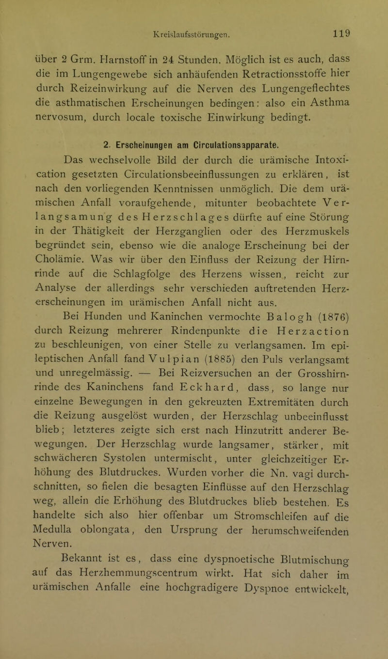 über 2 Grm. Harnstoff in 24 Stunden. Möglich ist es auch, dass die im Lungengewebe sich anhäufenden Retractionsstoffe hier durch Reizeinwirkung auf die Nerven des Lungengeflechtes die asthmatischen Erscheinungen bedingen: also ein Asthma nervosum, durch locale toxische Einwirkung bedingt. 2. Erscheinungen am Circulationsapparate. Das wechselvolle Bild der durch die urämische Intoxi- cation gesetzten Circulationsbeeinflussungen zu erklären, ist nach den vorliegenden Kenntnissen unmöglich. Die dem urä- mischen Anfall voraufgehende, mitunter beobachtete Ver- langsamung des Herzschlages dürfte auf eine Störung in der Thätigkeit der Herzganglien oder des Herzmuskels begründet sein, ebenso wie die analoge Erscheinung bei der Cholämie. Was wir über den Einfluss der Reizung der Hirn- rinde auf die Schlagfolge des Herzens wissen, reicht zur Analyse der allerdings sehr verschieden auftretenden Herz- erscheinungen im urämischen Anfall nicht aus. Bei Hunden und Kaninchen vermochte Balogh (1876) durch Reizung mehrerer Rindenpunkte die Herzaction zu beschleunigen, von einer Stelle zu verlangsamen. Im epi- leptischen Anfall fandVulpian (1885) den Puls verlangsamt und unregelmässig. — Bei Reizversuchen an der Grosshirn- rinde des Kaninchens fand Eckhard, dass, so lange nur einzelne Bewegungen in den gekreuzten Extremitäten durch die Reizung ausgelöst wurden, der Herzschlag unbeeinflusst blieb; letzteres zeigte sich erst nach Hinzutritt anderer Be- wegungen. Der Herzschlag wurde langsamer, stärker, mit schwächeren Systolen untermischt, unter gleichzeitiger Er- höhung des Blutdruckes. Wurden vorher die Nn. vagi durch- schnitten, so fielen die besagten Einflüsse auf den Herzschlag weg, allein die Erhöhung des Blutdruckes blieb bestehen. Es handelte sich also hier offenbar um Stromschleifen auf die Medulla oblongata, den Ursprung der herumschweifenden Nerven. Bekannt ist es, dass eine dyspnoetische Blutmischung auf das Herzhemmungscentrum wirkt. Hat sich daher im urämischen Anfalle eine hochgradigere Dyspnoe entwickelt,