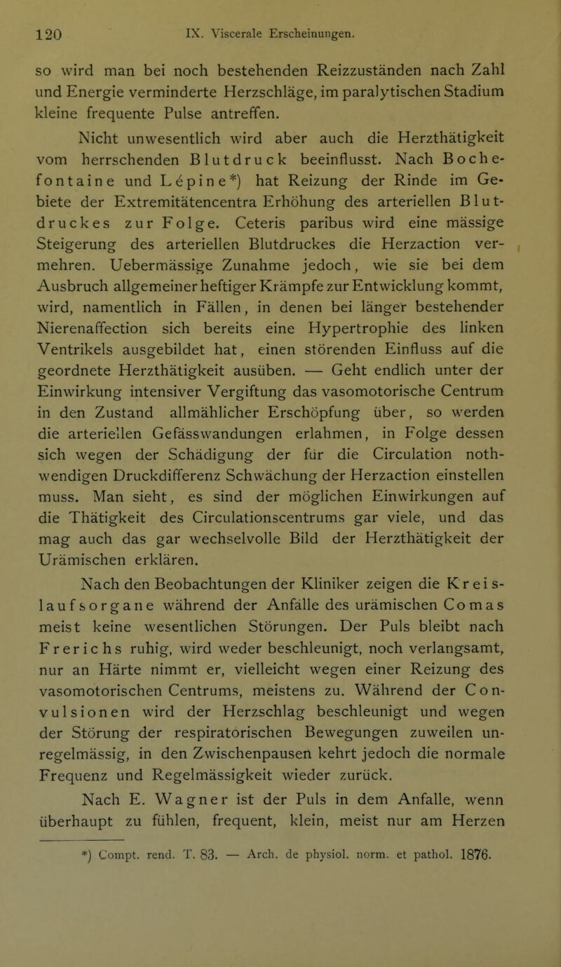 SO wird man bei noch bestehenden Reizzuständen nach Zahl und Energie verminderte Herzschläge, im paralytischen Stadium kleine frequente Pulse antreffen. Nicht unwesentlich wird aber auch die Herzthätigkeit vom herrschenden Blutdruck beeinflusst. Nach Boche- fontaine und Lepine*) hat Reizung der Rinde im Ge- biete der Extremitätencentra Erhöhung des arteriellen Blut- druckes zur Folge. Ceteris paribus wird eine mässige Steigerung des arteriellen Blutdruckes die Herzaction ver- mehren. Uebermässige Zunahme jedoch, wie sie bei dem Ausbruch allgemeiner heftiger Krämpfe zur Entwicklung kommt, wird, namentlich in Fällen, in denen bei länger bestehender Nierenaffection sich bereits eine Hypertrophie des linken Ventrikels ausgebildet hat, einen störenden Einfluss auf die geordnete Herzthätigkeit ausüben. — Geht endlich unter der Einwirkung intensiver Vergiftung das vasomotorische Centrum in den Zustand allmählicher Erschöpfung über, so werden die arteriellen Gefässwandungen erlahmen, in Folge dessen sich wegen der Schädigung der für die Circulation noth- wendigen Druckdifferenz Schwächung der Herzaction einstellen muss. Man sieht, es sind der möglichen Einwirkungen auf die Thätigkeit des Circulationscentrums gar viele, und das mag auch das gar wechselvolle Bild der Herzthätigkeit der Urämischen erklären. Nach den Beobachtungen der Kliniker zeigen die Kreis- laufsorgane während der Anfälle des urämischen Comas meist keine wesentlichen Störungen. Der Puls bleibt nach Frerichs ruhig, wird weder beschleunigt, noch verlangsamt, nur an Härte nimmt er, vielleicht wegen einer Reizung des vasomotorischen Centrums, meistens zu. Während der C o n- vulsionen wird der Herzschlag beschleunigt und wegen der Störung der respiratorischen Bewegungen zuweilen un- regelmässig, in den Zwischenpausen kehrt jedoch die normale Frequenz und Regelmässigkeit wieder zurück. Nach E. Wagner ist der Puls in dem Anfalle, wenn überhaupt zu fühlen, frequent, klein, meist nur am Herzen *] Compt. rend. T. 83. — Arch. de physiol. norm, et pathol. 1876.