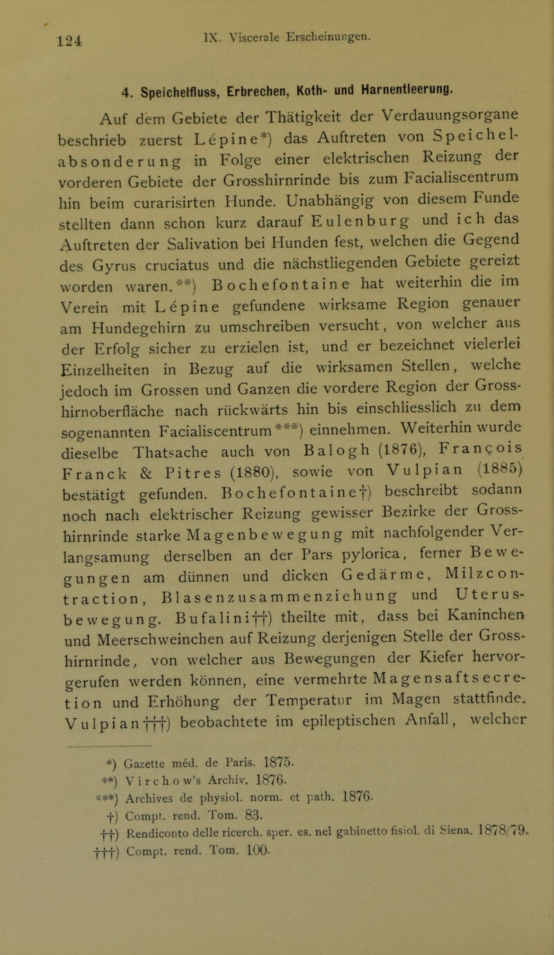 4. Speichelfluss, Erbrechen, Roth- und Harnentleerung. Auf dem Gebiete der Thätigkeit der Verdauungsorgane beschrieb zuerst Lepine*) das Auftreten von Speichel- absonderung in Folge einer elektrischen Reizung der vorderen Gebiete der Grosshirnrinde bis zum Facialiscentrum hin beim curarisirten Hunde. Unabhängig von diesem Funde stellten dann schon kurz darauf E u 1 e n b u r g und i c h das Auftreten der Salivation bei Hunden fest, welchen die Gegend des Gyrus cruciatus und die nächstliegenden Gebiete gereizt worden waren/'*) B o ch efon t ai n e hat weiterhin die im Verein mit Lepine gefundene wirksame Region genauer am Hundegehirn zu umschreiben versucht, von welcher aus der Erfolg sicher zu erzielen ist, und er bezeichnet vielerlei Einzelheiten in Bezug auf die wirksamen Stellen, welche jedoch im Grossen und Ganzen die vordere Region der Gross- hirnoberfläche nach rückwärts hin bis einschliesslich zu dem sogenannten Facialiscentrum***) einnehmen. Weiterhin wurde dieselbe Thatsache auch von Balogh (1876), Frangois Franck & Pitres (1880), sowie von Vulpian (1885) bestätigt gefunden. Bochefontainef) beschreibt sodann noch nach elektrischer Reizung gewisser Bezirke der Gross- hirnrinde starke Magenbewegun g mit nachfolgender Ver- langsamung derselben an der Pars pylorica, ferner Bewe- gungen am dünnen und dicken Gedärme, Milzcon- traction, Blasenzusammenziehung und Uterus- bewegung. Bufalinift) theilte mit, dass bei Kaninchen und Meerschweinchen auf Reizung derjenigen Stelle der Gross- hirnrinde, von welcher aus Bewegungen der Kiefer hervor- gerufen werden können, eine vermehrte Magensafts ecre- tion und Erhöhung der Temperatur im Magen stattfinde. Vulpianftt) beobachtete im epileptischen Anfall, welcher *) Gazette med. de Paris. 1875. **) V i r c h o w's Archiv. 1876. H**j Archives de physiol. norm, et path. 1876. f) Compt. rend. Tom. 83. ff) Rendiconto delle ricerch. sper. es. nel gabinetto fisiol. di Siena. 1878/79. fff) Compt. rend. Tom. 100.