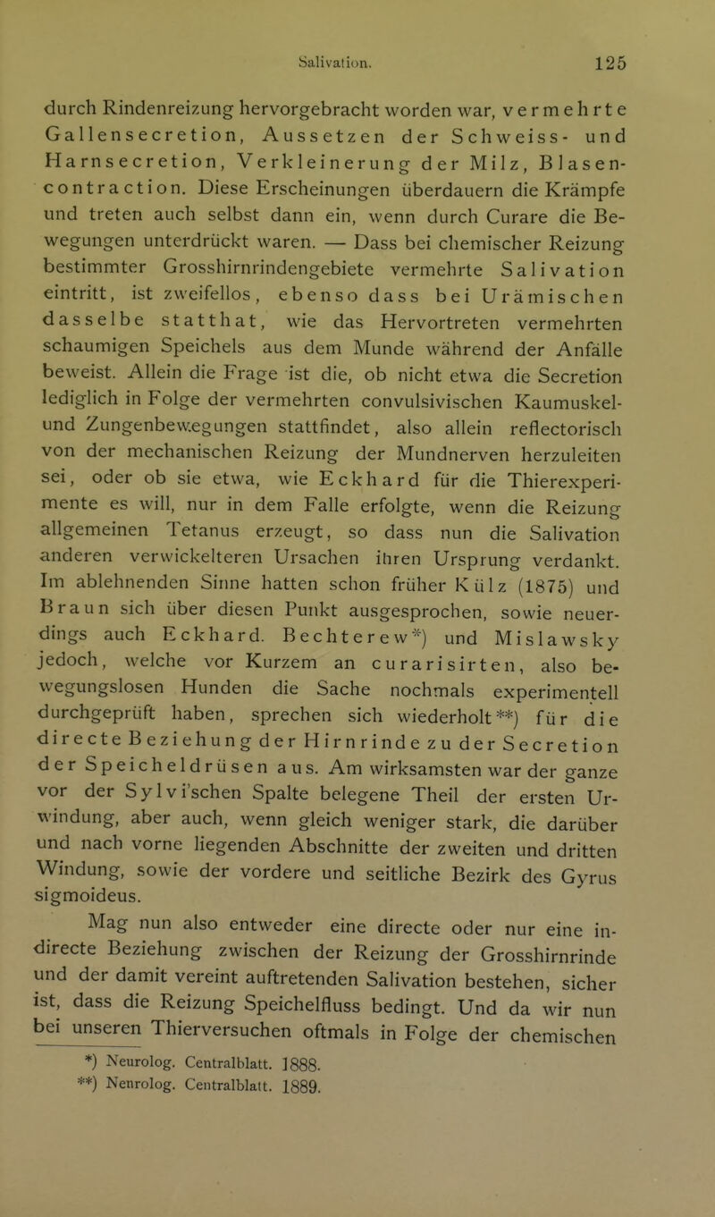 durch Rindenreizung hervorgebracht worden war, vermehrte Gallensecretion, Aussetzen der Schweiss- und Harnsecretion, Verkleinerung der Milz, Blasen- contraction. Diese Erscheinungen überdauern die Krämpfe und treten auch selbst dann ein, wenn durch Curare die Be- wegungen unterdrückt waren. — Dass bei chemischer Reizung bestimmter Grosshirnrindengebiete vermehrte SalivatIon eintritt, ist zweifellos, ebenso dass bei Urämischen dasselbe statthat, wie das Hervortreten vermehrten schaumigen Speichels aus dem Munde während der Anfälle beweist. Allein die Frage ist die, ob nicht etwa die Secretion lediglich in Folge der vermehrten convulsivischen Kaumuskel- und Zungenbew.egungen stattfindet, also allein reflectorisch von der mechanischen Reizung der Mundnerven herzuleiten sei, oder ob sie etwa, wie Eckhard für die Thierexperi- mente es will, nur in dem Falle erfolgte, wenn die Reizung allgemeinen Tetanus erzeugt, so dass nun die Salivation anderen vervvickelteren Ursachen ihren Ursprung verdankt. Im ablehnenden Sinne hatten schon früher Külz (1875) und Braun sich über diesen Punkt ausgesprochen, sowie neuer- dings auch Eckhard. Bechterew*) und Mislawsky jedoch, welche vor Kurzem an curarisirten, also be- wegungslosen Hunden die Sache nochmals experimentell durchgeprüft haben, sprechen sich wiederholt**) für die directeBeziehungderHirnrindezuderSecretion der Speicheldrüsen aus. Am wirksamsten war der ganze vor der Sylvi'schen Spalte belegene Theil der ersten Ur- windung, aber auch, wenn gleich weniger stark, die darüber und nach vorne liegenden Abschnitte der zweiten und dritten Windung, sowie der vordere und seitliche Bezirk des Gyrus sigmoideus. Mag nun also entweder eine directe oder nur eine in- directe Beziehung zwischen der Reizung der Grosshirnrinde und der damit vereint auftretenden Salivation bestehen, sicher ist, dass die Reizung Speichelfluss bedingt. Und da wir nun bei unseren Thierversuchen oftmals in Folge der chemischen *) Neurolog. Centraiblatt. 1888.