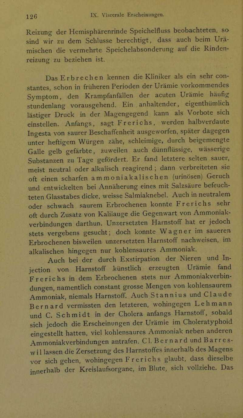 I Reizung der Hemisphärenrinde Speichelfluss beobachteten, so sind wir zu dem Schlüsse berechtigt, dass auch beim Urä- j mischen die vermehrte Speichelabsonderung auf die Rinden- reizung zu beziehen ist. Das Erbrechen kennen die Kliniker als ein sehr con- stantes, schon in früheren Perioden der Urämie vorkommendes Symptom, den Krampfanfällen der acuten Urämie häufig stundenlang vorausgehend. Ein anhaltender, eigenthümlich I lästiger Druck in der Magengegend kann als Vorbote sich einstellen. Anfangs, sagt Frerichs, werden halbverdaute Ingesta von saurer Beschaffenheit ausgeworfen, später dagegen i unter heftigem Würgen zähe, schleimige, durch beigemengte ! Galle gelb gefärbte, zuweilen auch dünnflüssige, wässerige Substanzen zu Tage gefördert. Er fand letztere selten sauer, meist neutral oder alkalisch reagirend ; dann verbreiteten sie , oft einen scharfen ammoniakalischen (urinösen) Geruch und entwickelten bei Annäherung eines mit Salzsäure befeuch- ; teten Glasstabes dicke, weisse Salmiaknebel. Auch in neutralem | oder schwach saurem Erbrochenen konnte Frerichs sehr i oft durch Zusatz von Kalilauge die Gegenwart von Ammoniak- verbindungen darthun. Unzersetzten Harnstoff hat er jedoch stets vergebens gesucht; doch konnte Wagner im saueren j Erbrochenen bisweilen unzersetzten Harnstoff nachweisen, ini j alkalischen hingegen nur kohlensaures Ammoniak. j Auch bei der durch Exstirpation der Nieren und In- i jection von Harnstoff künstlich erzeugten Urämie fand | Frerichs in dem Erbrochenen stets nur Ammoniakverbin- i düngen, namentlich constant grosse Mengen von kohlensaurem Ammoniak, niemals Harnstoff. Auch Stannius und Claude j Bernard vermissten den letzteren, wohingegen Lehmann \ und C. Schmidt in der Cholera anfangs Harnstoff, sobald [ sich jedoch die Erscheinungen der Urämie im Choleratyphoid ] eingestellt hatten, viel kohlensaures Ammoniak neben anderen ; Ammoniakverbindungen antrafen. Cl. Bern ard und Barres- wi Hassen die Zersetzung des Harnstoffes innerhalb des Magens vor sich gehen, wohingegen F r er ich s glaubt, dass dieselbe mnerhalb der Kreislaufsorgane, im Blute, sich vollziehe. Das i