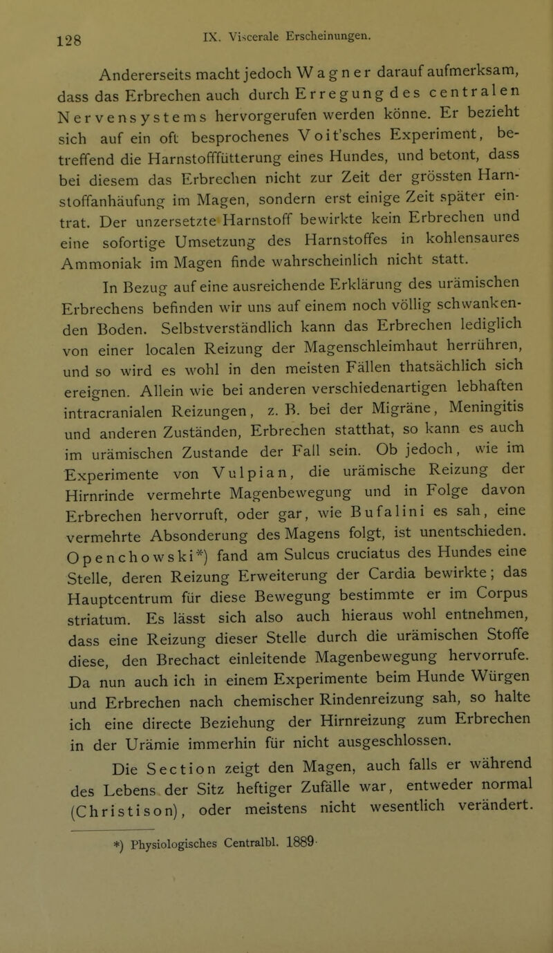 Andererseits macht jedoch Wagner darauf aufmerksam, dass das Erbrechen auch durch Erregung d es centralen Nervensystems hervorgerufen werden könne. Er bezieht sich auf ein oft besprochenes Voit'sches Experiment, be- treffend die Harnstofffütterung eines Hundes, und betont, dass bei diesem das Erbrechen nicht zur Zeit der grössten Harn- stoffanhäufung im Magen, sondern erst einige Zeit später ein- trat. Der unzersetzte Harnstoff bewirkte kein Erbrechen und eine sofortige Umsetzung des Harnstoffes in kohlensaures Ammoniak im Magen finde wahrscheinlich nicht statt. In Bezug auf eine ausreichende Erklärung des urämischen Erbrechens befinden wir uns auf einem noch völlig schwanken- den Boden. Selbstverständlich kann das Erbrechen lediglich von einer localen Reizung der Magenschleimhaut herrühren, und so wird es wohl in den meisten Fällen thatsächlich sich ereignen. Allein wie bei anderen verschiedenartigen lebhaften intracranialen Reizungen, z. B. bei der Migräne, Meningitis und anderen Zuständen, Erbrechen statthat, so kann es auch im urämischen Zustande der Fall sein. Ob jedoch, wie im Experimente von Vulpian, die urämische Reizung der Hirnrinde vermehrte Magenbewegung und in Folge davon Erbrechen hervorruft, oder gar, wie Bufalini es sah, eine vermehrte Absonderung des Magens folgt, ist unentschieden. Openchowski*) fand am Sulcus cruciatus des Hundes eine Stelle, deren Reizung Erweiterung der Cardia bewirkte; das Hauptcentrum für diese Bewegung bestimmte er im Corpus striatum. Es lässt sich also auch hieraus wohl entnehmen, dass eine Reizung dieser Stelle durch die urämischen Stoffe diese, den Brechact einleitende Magenbewegung hervorrufe. Da nun auch ich in einem Experimente beim Hunde Würgen und Erbrechen nach chemischer Rindenreizung sah, so halte ich eine directe Beziehung der Hirnreizung zum Erbrechen in der Urämie immerhin für nicht ausgeschlossen. Die Section zeigt den Magen, auch falls er während des Lebens der Sitz heftiger Zufälle war, entweder normal (Christison), oder meistens nicht wesentlich verändert. *) Physiologisches Centralbl. 1889