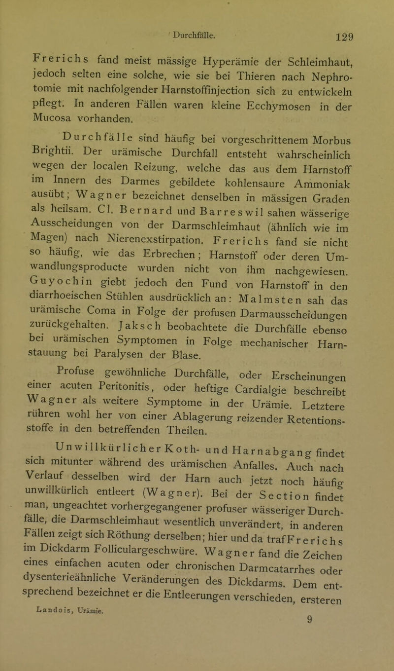 Frerichs fand meist massige Hyperämie der Schleimhaut, jedoch selten eine solche, wie sie bei Thieren nach Nephro- tomie mit nachfolgender Harnstoffinjection sich zu entwickeln pflegt. In anderen Fällen waren kleine Ecchymosen in der Mucosa vorhanden. Durchfälle sind häufig bei vorgeschrittenem Morbus Brightii. Der urämische Durchfall entsteht wahrscheinlich wegen der localen Reizung, welche das aus dem Harnstoff im Innern des Darmes gebildete kohlensaure Ammoniak ausübt; Wagner bezeichnet denselben in mässigen Graden als heilsam. Cl. Bernard und Barreswil sahen wässerige Ausscheidungen von der Darmschleimhaut (ähnlich wie im Magen) nach Nierenexstirpation. Frerichs fand sie nicht so häufig, wie das Erbrechen; Harnstoff oder deren Um- wandlungsproducte wurden nicht von ihm nachgewiesen. Guyochin giebt jedoch den Fund von Harnstoff in den diarrhoeischen Stühlen ausdrücklich an : Malmsten sah das urämische Coma in Folge der profusen Darmausscheidungen zurückgehalten. Taksch beobachtete die Durchfälle ebenso bei urämischen Symptomen in Folge mechanischer Harn- stauung bei Paralysen der Blase. Profuse gewöhnliche Durchfälle, oder Erscheinungen emer acuten Peritonitis, oder heftige Cardialgie beschreibt Wagner als weitere Symptome in der Urämie. Letztere rühren wohl her von einer Ablagerung reizender Retentions- stoffe m den betreffenden Theilen. UnwillkürlicherKoth- und Harnabgang findet sich mitunter während des urämischen Anfalles. Auch nach Verlauf desselben wird der Harn auch jetzt noch häufio- unwillkürlich entleert (Wagner). Bei der Section findest man, ungeachtet vorhergegangener profuser wässeriger Durch- falle, die Darmschleimhaut wesentlich unverändert, in anderen Fallen zeigt sich Röthung derselben; hier und da traf F r e r i c h s im Dickdarm Folliculargeschwüre. Wagner fand die Zeichen eines einfachen acuten oder chronischen Darmcatarrhes oder dysenteneähnliche Veränderungen des Dickdarms. Dem ent sprechend bezeichnet er die Entleerungen verschieden, ersteren Ii a n d o i s, Urämie.