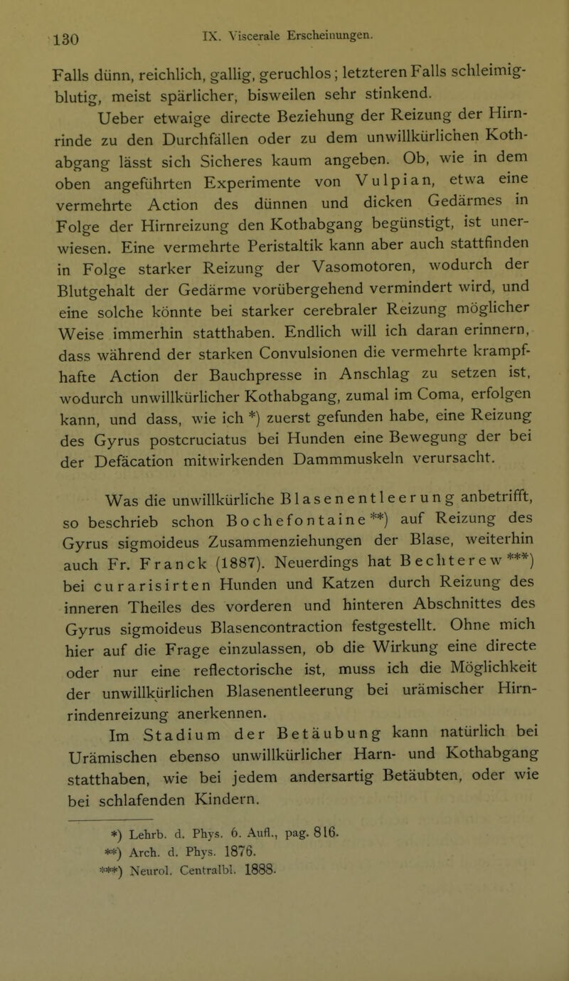 Falls dünn, reichlich, gallig, geruchlos ; letzteren Falls schleimig- blutig, meist spärlicher, bisweilen sehr stinkend. Ueber etwaige directe Beziehung der Reizung der Hirn- rinde zu den Durchfällen oder zu dem unwillkürlichen Koth- abgang lässt sich Sicheres kaum angeben. Ob, wie in dem oben angeführten Experimente von Vulpian, etwa eine vermehrte Action des dünnen und dicken Gedärmes in Folge der Hirnreizung den Kothabgang begünstigt, ist uner- wiesen. Eine vermehrte Peristaltik kann aber auch stattfinden in Folge starker Reizung der Vasomotoren, wodurch der Blutgehalt der Gedärme vorübergehend vermindert wird, und eine solche könnte bei starker cerebraler Reizung möglicher Weise immerhin statthaben. Endlich will ich daran erinnern, dass während der starken Convulsionen die vermehrte krampf- hafte Action der Bauchpresse in Anschlag zu setzen ist, wodurch unwillkürlicher Kothabgang, zumal im Coma, erfolgen kann, und dass, wie ich *) zuerst gefunden habe, eine Reizung des Gyrus postcruciatus bei Hunden eine Bewegung der bei der Defäcation mitwirkenden Dammmuskeln verursacht. Was die unwillkürliche Blasenentleerung anbetrifft, so beschrieb schon Bochefontaine**) auf Reizung des Gyrus sigmoideus Zusammenziehungen der Blase, weiterhin auch Fr. Franck (1887). Neuerdings hat Bechterew***) bei curarisirten Hunden und Katzen durch Reizung des inneren Theiles des vorderen und hinteren Abschnittes des Gyrus sigmoideus Blasencontraction festgestellt. Ohne mich hier auf die Frage einzulassen, ob die Wirkung eine directe oder nur eine reflectorische ist, muss ich die Möglichkeit der unwillkürlichen Blasenentleerung bei urämischer Hirn- rindenreizung anerkennen. Im Stadium der Betäubung kann natürlich bei Urämischen ebenso unwillkürlicher Harn- und Kothabgang statthaben, wie bei jedem andersartig Betäubten, oder wie bei schlafenden Kindern. *) Lehrb. d. Phys. 6. Aufl., pag. 816. **) Arch. d. Phys. 1876. ***) Neurol. Centralbl. 1888-