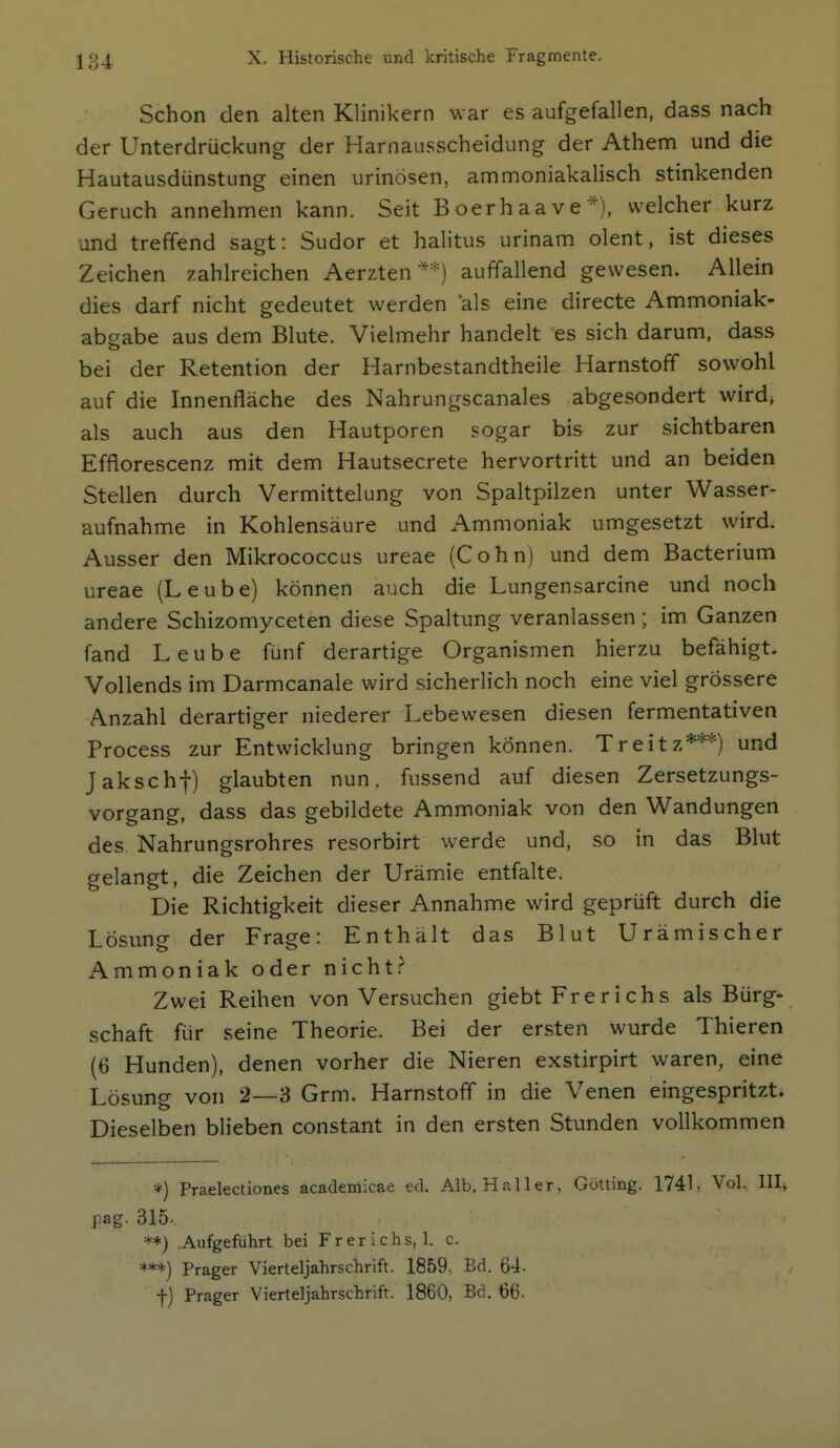 Schon den alten Klinikern war es aufgefallen, dass nach der Unterdrückung der Harnausscheidung der Athem und die Hautausdünstung einen urinösen, ammoniakalisch stinkenden Geruch annehmen kann. Seit Boerhaave*), welcher kurz und treffend sagt: Sudor et halitus urinam olent, ist dieses Zeichen zahlreichen Aerzten **) auffallend gewesen. Allein dies darf nicht gedeutet werden als eine directe Ammoniak- abgabe aus dem Blute. Vielmehr handelt es sich darum, dass bei der Retention der Harnbestandtheile Harnstoff sowohl auf die Innenfläche des Nahrungscanales abgesondert wird, als auch aus den Hautporen sogar bis zur sichtbaren Efflorescenz mit dem Hautsecrete hervortritt und an beiden Stellen durch Vermittelung von Spaltpilzen unter Wasser- aufnahme in Kohlensäure und Ammoniak umgesetzt wird. Ausser den Mikrococcus ureae (Cohn) und dem Bacterium ureae (Leube) können auch die Lungensarcine und noch andere Schizomyceten diese Spaltung veranlassen; im Ganzen fand Leube fünf derartige Organismen hierzu befähigt. Vollends im Darmcanale wird sicherlich noch eine viel grössere Anzahl derartiger niederer Lebewesen diesen fermentativen Process zur Entwicklung bringen können. Treitz***) und Jakschf) glaubten nun, fussend auf diesen Zersetzungs- vorgang, dass das gebildete Ammoniak von den Wandungen des Nahrungsrohres resorbirt werde und, so in das Blut gelangt, die Zeichen der Urämie entfalte. Die Richtigkeit dieser Annahme wird geprüft durch die Lösung der Frage: Enthält das Blut Urämischer Ammoniak oder nicht. Zwei Reihen von Versuchen giebt Frerichs als Bürg- schaft für seine Theorie. Bei der ersten wurde Thieren (6 Hunden), denen vorher die Nieren exstirpirt waren, eine Lösung von 2—3 Grm. Harnstoff in die Venen eingespritzt. Dieselben blieben constant in den ersten Stunden vollkommen *) Praelectiones academicae ed. Alb. Hai 1er, Gotting. 1741, Vol. III, pag. 315- .Aufgeführt bei F r e r i c h s, 1. c. ***) Prager Vierteljahrschrift. 1859, Bd. 64. f) Prager Vierteljahrschrift. 1860, Bd. 66-