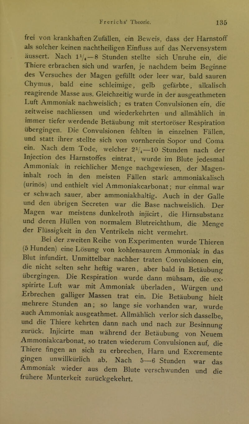 frei von krankhaften Zufällen, ein Beweis, dass der Harnstoff als solcher keinen nachtheiligen Einfluss auf das Nervensystem äussert. Nach P/« —8 Stunden stellte sich Unruhe ein, die Thiere erbrachen sich und warfen, je nachdem beim Beginne des Versuches der Magen gefüllt oder leer war, bald sauren Chymus, bald eine schleimige, gelb gefärbte, alkalisch reagirende Masse aus. Gleichzeitig wurde in der ausgeathmeten Luft Ammoniak nachweislich; es traten Convulsionen ein, die zeitweise nachliessen und wiederkehrten und allmählich in immer tiefer werdende Betäubung mit stertoröser Respiration übergingen. Die Convulsionen fehlten in einzelnen Fällen, und statt ihrer stellte sich von vornherein Sopor und Coma ein. Nach dem Tode, welcher 21/4—10 Stunden nach der Injection des Harnstoffes eintrat, wurde im Blute jedesmal Ammoniak in reichlicher Menge nachgewiesen, der Magen- inhalt roch in den meisten Fällen stark ammoniakalisch (urinös) und enthielt viel Ammoniakcarbonat; nur einmal war er schwach sauer, aber ammoniakhaltig. Auch in der Galle und den übrigen Secreten war die Base nachweislich. Der Magen war meistens dunkelroth injicirt, die Hirnsubstanz und deren Hüllen von normalem Blutreichthum, die Menge der Flüssigkeit in den Ventrikeln nicht vermehrt. Bei der zweiten Reihe von Experimenten wurde Thieren (5 Hunden) eine Lösung von kohlensaurem Ammoniak in das Blut infundirt. Unmittelbar nachher traten Convulsionen ein, die nicht selten sehr heftig waren, aber bald in Betäubung übergingen. Die Respiration wurde dann mühsam, die ex- spirirte Luft war mit Ammoniak überladen, Würgen und Erbrechen galliger Massen trat ein. Die Betäubung hielt mehrere Stunden an; so lange sie vorhanden war, wurde auch Ammoniak ausgeathmet. Allmählich verlor sich dasselbe, und die Thiere kehrten dann nach und nach zur Besinnung zurück. Injicirte man während der Betäubung von Neuem Ammoniakcarbonat, so traten wiederum Convulsionen auf, die Thiere fingen an sich zu erbrechen, Harn und Excremente gingen unwillkürlich ab. Nach 5—6 Stunden war das Ammoniak wieder aus dem Blute verschwunden und die frühere Munterkeit zurückgekehrt.