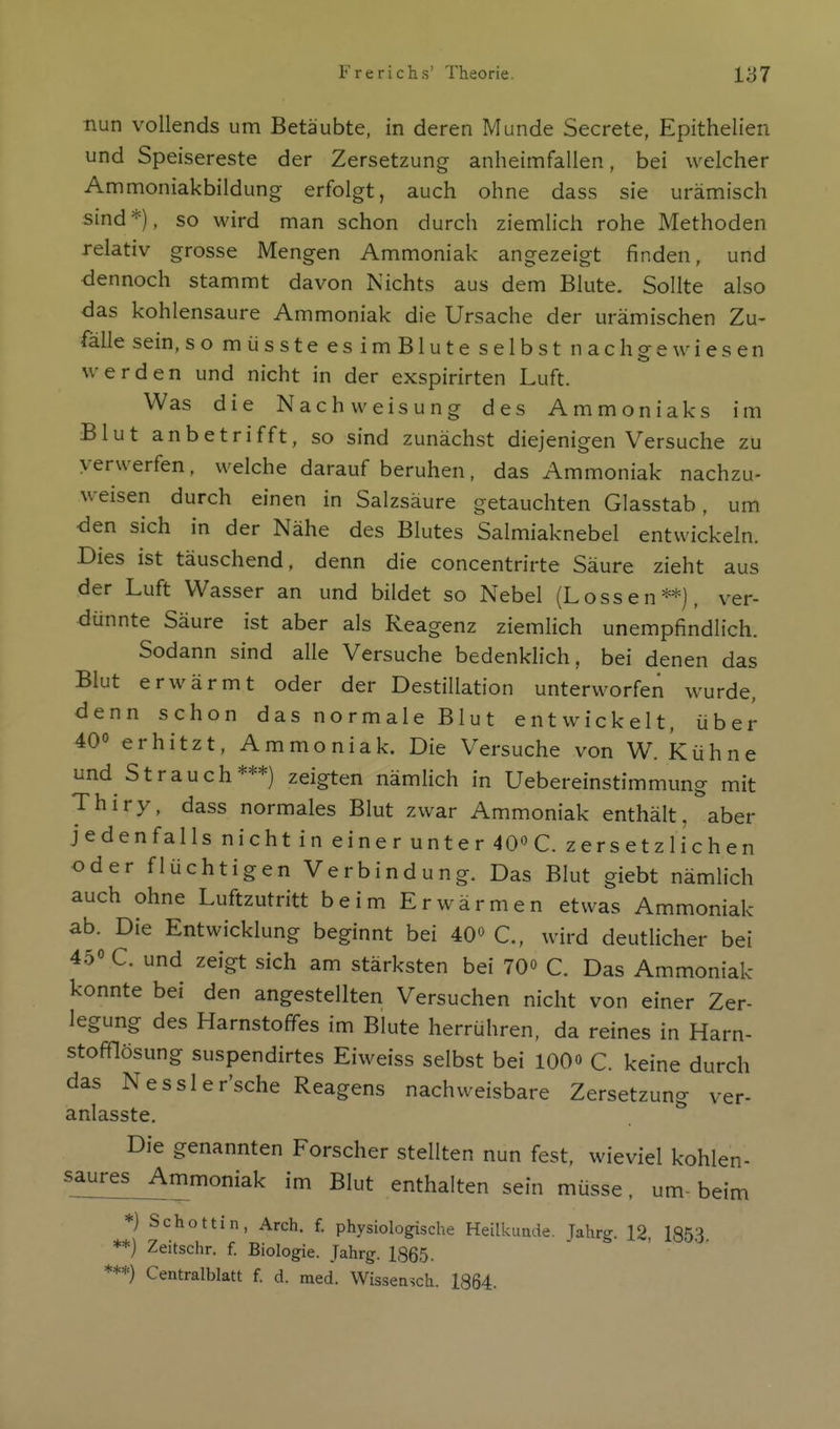 nun vollends um Betäubte, in deren Munde Secrete, Epithelien und Speisereste der Zersetzung anheimfallen, bei welcher Ammoniakbildung erfolgt, auch ohne dass sie urämisch sind *), so wird man schon durch ziemlich rohe Methoden relativ grosse Mengen Ammoniak angezeigt finden, und dennoch stammt davon Kichts aus dem Blute. Sollte also das kohlensaure Ammoniak die Ursache der urämischen Zu- fälle sein, somüssteesimBluteselbst nachgewiesen werden und nicht in der exspirirten Luft. Was die Nachweisung des Ammoniaks im Blut anbetrifft, so sind zunächst diejenigen Versuche zu verwerfen, welche darauf beruhen, das Ammoniak nachzu- weisen durch einen in Salzsäure getauchten Glasstab, um den sich in der Nähe des Blutes Salmiaknebel entwickeln. Dies ist täuschend, denn die concentrirte Säure zieht aus der Luft Wasser an und bildet so Nebel (Lossen**), ver- dünnte Säure ist aber als Reagenz ziemlich unempfindlich. Sodann sind alle Versuche bedenklich, bei denen das Blut erwärmt oder der Destillation unterworfen wurde, denn schon das normale Blut entwickelt, über 40° erhitzt, Ammoniak. Die Versuche von W. Kühne und Strauch***) zeigten nämlich in Uebereinstimmung mit Thiry, dass normales Blut zwar Ammoniak enthält, aber jedenfalls nicht in einer unter 40''C. zersetzlichen oder flüchtigen Verbindung. Das Blut giebt nämlich auch ohne Luftzutritt beim Erwärmen etwas Ammoniak ab. Die Entwicklung beginnt bei 40« C, wird deutlicher bei 45» C. und zeigt sich am stärksten bei 70o C. Das Ammoniak konnte bei den angestellten Versuchen nicht von einer Zer- legung des Harnstofifes im Blute herrühren, da reines in Harn- stofflösung suspendirtes Eiweiss selbst bei lOO» C. keine durch das Nessler'sche Reagens nachweisbare Zersetzung ver- anlasste. Die genannten Forscher stellten nun fest, wieviel kohlen- saures^mmoniak im Blut enthalten sein müsse, um- beim *) Schottin, Arch. f. physiologische Heilkunde. Jahrg. 12, 1853 **) Zeitschr. f. Biologie. Jahrg. 1865- ***) Centraiblatt f. d. med. Wisseasch. 1864.