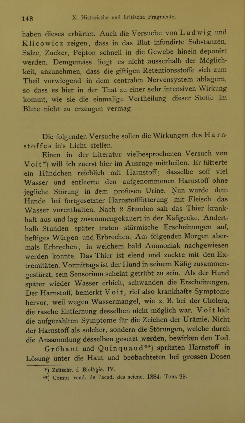 haben dieses erhärtet. Auch die Versuche von Ludwig und Klicowicz zeigen, dass in das Blut infundirte Substanzen, Salze, Zucker, Pepton schnell in die Gewebe hinein deponirt werden. Demgemäss liegt es nicht ausserhalb der Möglich- keit, anzunehmen, dass die giftigen Retentionsstoffe sich zum Theil vorwiegend in dem centralen Nervensystem ablagern, so dass es hier in der That zu einer sehr intensiven Wirkung kommt, wie sie die einmalige Vertheilung dieser Stoffe im Blute nicht zu erzeugen vermag. Die folgenden Versuche sollen die Wirkungen des Ha rn- stoffes in's Licht stellen. Einen in der Literatur vielbesprochenen Versuch von Voit*) will ich zuerst hier im Auszuge mittheilen. Er fütterte ein Hündchen reichlich mit Harnstoff; dasselbe soff viel Wasser und entleerte den aufgenommenen Harnstoff ohne jegliche Störung in dem profusen Urine. Nun wurde dem Hunde bei fortgesetzter Harnstofffütterung mit Fleisch das Wasser vorenthalten. Nach 2 Stunden sah das Thier krank- haft aus und lag zusammengekauert in der Käfigecke. Andert- halb Stunden später traten stürmische Erscheinungen auf, heftiges Würgen und Erbrechen. Am folgenden Morgen aber- mals Erbrechen, in welchem bald Ammoniak nachgewiesen werden konnte. Das Thier ist elend und zuckte mit den Ex- tremitäten. Vormittags ist der Hund in seinem Käfig zusammen- gestürzt, sein Sensorium scheint getrübt zu sein. Als der Hund später wieder Wasser erhielt, schwanden die Erscheinungen. Der Harnstoff, bemerkt Veit, rief also krankhafte Symptome hervor, weil wegen Wassermangel, wie z. B. bei der Cholera, die rasche Entfernung desselben nicht möglich war. V o i t hält die aufgezähhen Symptome für die Zeichen der Urämie. Nicht der Harnstoff als solcher, sondern die Störungen, welche durch die Ansammlung desselben gesetzt werden, bewirken den Tod. Grehant und Quinquaud**) spritzten Harnstoff in Lösung unter die Haut und beobachteten bei grossen Dosen *) Zeitschr, f. Biolögie. IV. **) Compt. rend. de l'acad. des scienc. 1884. Tom. 99.