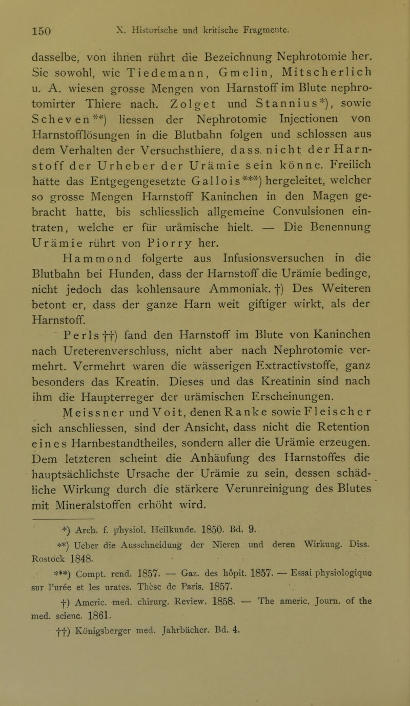 dasselbe, von ihnen rührt die Bezeichnung Nephrotomie her. Sie sowohl, wie Tiedemann, Gmelin, Mitscher lieh u. A. wiesen grosse Mengen von Harnstoff im Blute nephro- tomirter Thiere nach. Zo 1 get und Stannius*), sowie Scheven**) Hessen der Nephrotomie Injectionen von Harnstofflösungen in die Blutbahn folgen und schlössen aus dem Verhalten der Versuchsthiere, dass. nicht der Harn- stoff der Urheber der Urämie sein könne. Freilich hatte das Entgegengesetzte Gallois***) hergeleitet, welcher so grosse Mengen Harnstoff Kaninchen in den Magen ge- bracht hatte, bis schliesslich allgemeine Convulsionen ein- traten, welche er für urämische hielt. — Die Benennung Urämie rührt von Piorry her. Hammond folgerte aus Infusionsversuchen in die Blutbahn bei Hunden, dass der Harnstoff die Urämie bedinge, nicht jedoch das kohlensaure Ammoniak, f) Des Weiteren betont er, dass der ganze Harn weit giftiger wirkt, als der Harnstoff. P e r 1 s f t) fand den Harnstoff im Blute von Kaninchen nach Ureterenverschluss, nicht aber nach Nephrotomie ver- mehrt. Vermehrt waren die wässerigen Extractivstoffe, ganz besonders das Kreatin. Dieses und das Kreatinin sind nach ihm die Haupterreger der urämischen Erscheinungen. Meissner und V o i t, denen Ranke sowie Fleischer sich anschliessen, sind der Ansicht, dass nicht die Retention eines Harnbestandtheiles, sondern aller die Urämie erzeugen. Dem letzteren scheint die Anhäufung des Harnstoffes die hauptsächlichste Ursache der Urämie zu sein, dessen schäd- liche Wirkung durch die stärkere Verunreinigung des Blutes mit Mineralstoffen erhöht wird. *) Arch. f. p-hysiol. Heilkunde. 1850- Bd. 9. **) Ueber die Ausschneidung der Nieren und deren Wirkung. Diss. Rostock 1848. ***) Compt. rend. 1857. — Gaz. des höpit. 1857. — Essai physiologique sur l'uree et las urates. These de Paris. 1857- f) Americ. med. chirurg. Review. 1858- — The americ. Joum. of the med. scienc. 1861. ■ff) Königsberger med. Jahrbücher. Bd. 4.