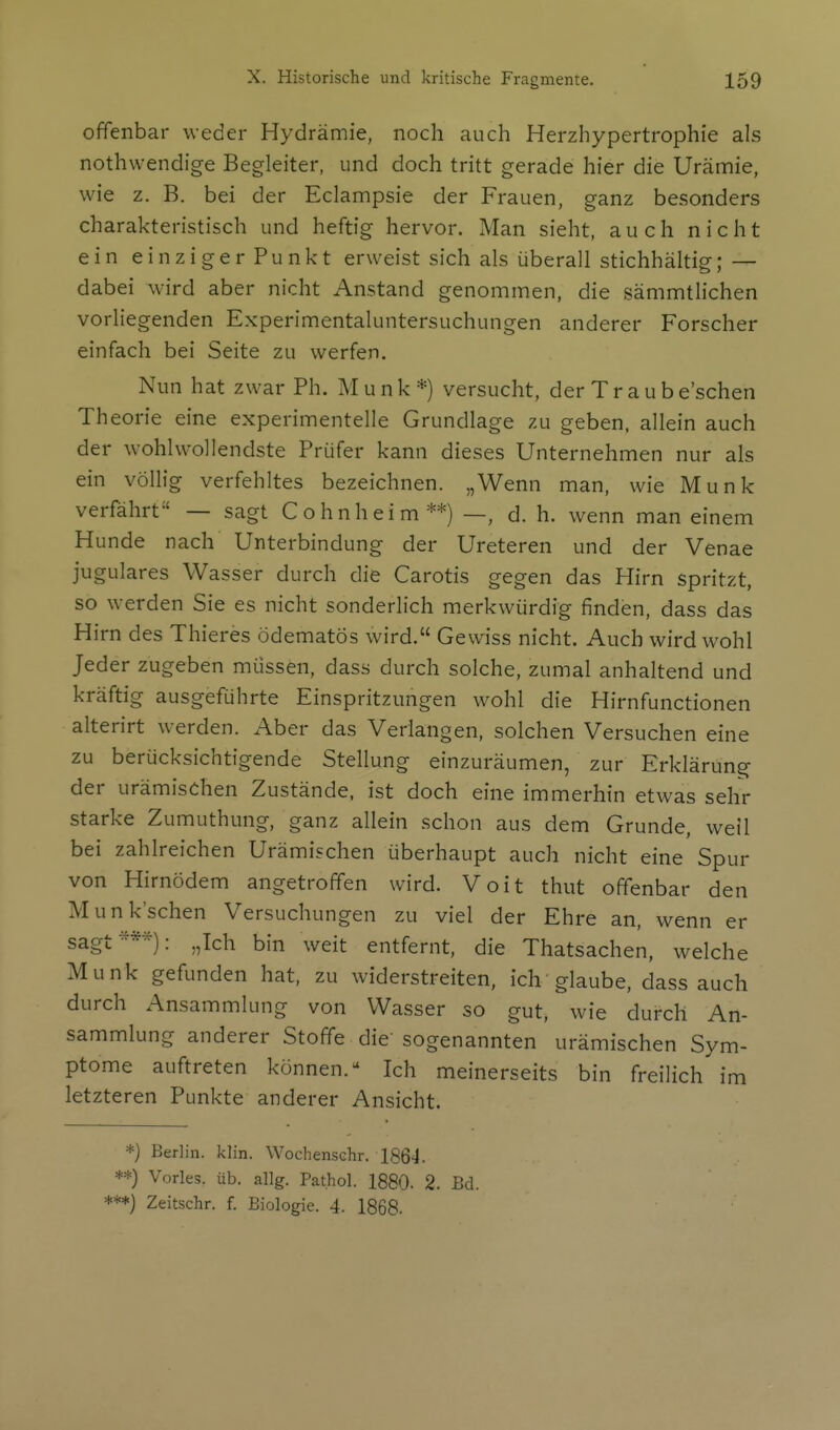 offenbar weder Hydrämie, noch auch Herzhypertrophie als nothwendige Begleiter, und doch tritt gerade hier die Urämie, wie z. B. bei der Eclampsie der Frauen, ganz besonders charakteristisch und heftig hervor. Man sieht, auch nicht ein einziger Punkt erweist sich als überall stichhältig; — dabei wird aber nicht Anstand genommen, die sämmtHchen vorliegenden Experimentaluntersuchungen anderer Forscher einfach bei Seite zu werfen. Nun hat zwar Ph. Münk*) versucht, der Traube'schen Theorie eine experimentelle Grundlage zu geben, allein auch der wohlwollendste Prüfer kann dieses Unternehmen nur als ein völlig verfehltes bezeichnen. „Wenn man, wie Münk verfährt — sagt C o hnhei m **) —, d. h. wenn man einem Hunde nach Unterbindung der Ureteren und der Venae jugulares Wasser durch die Carotis gegen das Hirn spritzt, so werden Sie es nicht sonderlich merkwürdig finden, dass das Hirn des Thieres ödematös wird. Gewiss nicht. Auch wird wohl Jeder zugeben müssen, dass durch solche, zumal anhaltend und kräftig ausgeführte Einspritzungen wohl die Hirnfunctionen alterirt werden. Aber das Verlangen, solchen Versuchen eine zu berücksichtigende Stellung einzuräumen, zur Erklärung der urämischen Zustände, ist doch eine immerhin etwas sehr starke Zumuthung, ganz allein schon aus dem Grunde, weil bei zahlreichen Urämischen überhaupt auch nicht eine Spur von Hirnödem angetroffen wird. Voit thut offenbar den M unk'schen Versuchungen zu viel der Ehre an wenn er sagt-***): „Ich bin weit entfernt, die Thatsachen, welche Münk gefunden hat, zu widerstreiten, ich glaube, dass auch durch Ansammlung von Wasser so gut, wie durch An- sammlung anderer Stoffe die'sogenannten urämischen Sym- ptome auftreten können.- Ich meinerseits bin freilich im letzteren Punkte anderer Ansicht. *) Berlin, klin. Wochenschr. 1864. **) Vöries, üb. allg. Pat.hol. 1880. 2. Bd. ***) Zeitschr. f. Biologie. 4. 1868.