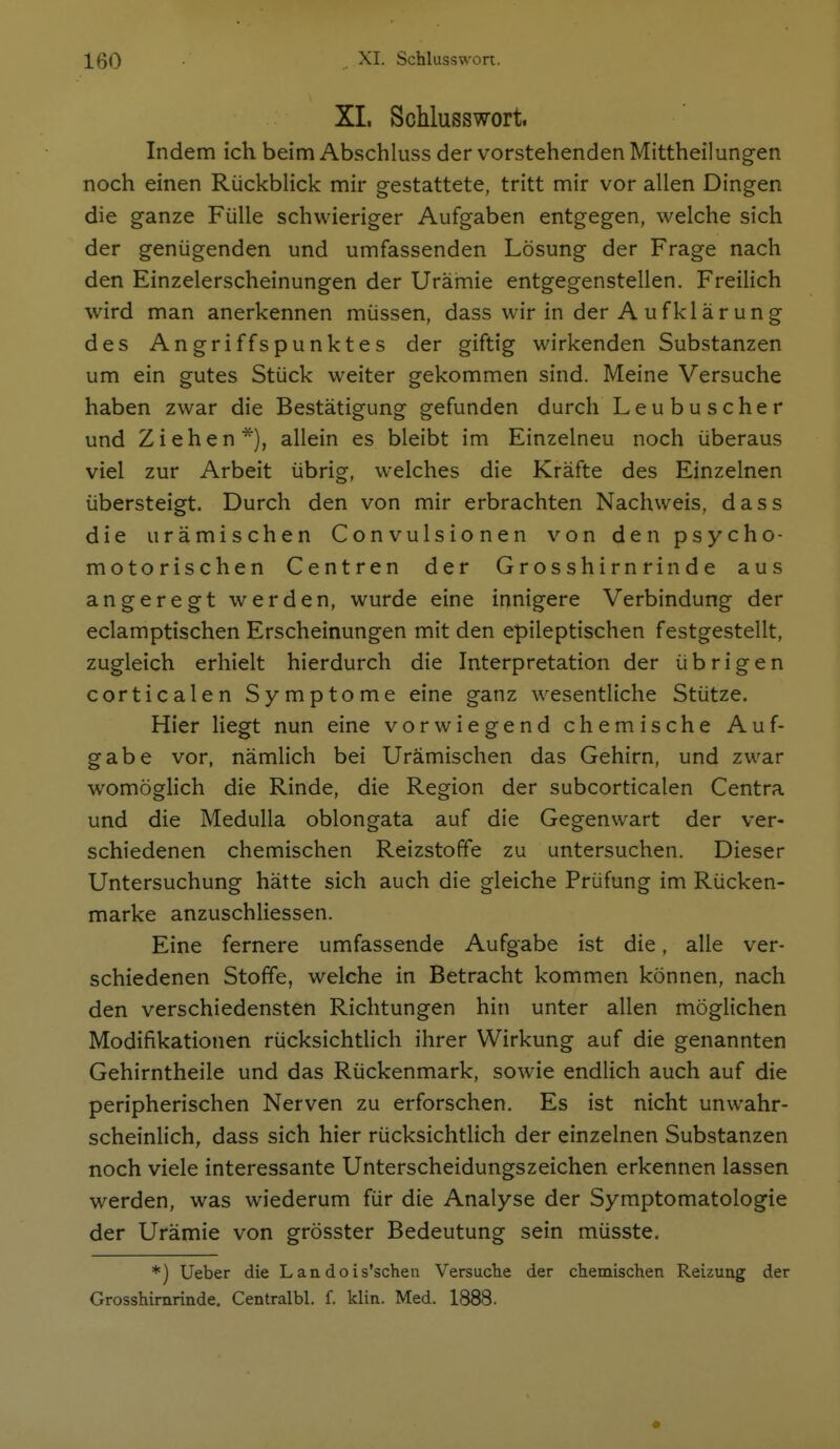 XL Schlusswort. Indem ich beim Abschluss der vorstehenden Mittheilung-en noch einen Rückblick mir gestattete, tritt mir vor allen Dingen die ganze Fülle schwieriger Aufgaben entgegen, welche sich der genügenden und umfassenden Lösung der Frage nach den Einzelerscheinungen der Urämie entgegenstellen. Freilich wird man anerkennen müssen, dass wir in der Aufklärung des Angriffspunktes der giftig wirkenden Substanzen um ein gutes Stück weiter gekommen sind. Meine Versuche haben zwar die Bestätigung gefunden durch Leubuscher und Ziehen*), allein es bleibt im Einzelneu noch überaus viel zur Arbeit übrig, welches die Kräfte des Einzelnen übersteigt. Durch den von mir erbrachten Nachweis, dass die urämischen Convulsionen von den psycho- motorischen Centren der Grosshirnrinde aus angeregt werden, wurde eine innigere Verbindung der eclamptischen Erscheinungen mit den epileptischen festgestellt, zugleich erhielt hierdurch die Interpretation der übrigen corticalen Symptome eine ganz w^esentliche Stütze. Hier liegt nun eine vorwiegend chemische Auf- gabe vor, nämlich bei Urämischen das Gehirn, und zwar womöglich die Rinde, die Region der subcorticalen Centra und die Medulla oblongata auf die Gegenwart der ver- schiedenen chemischen Reizstoffe zu untersuchen. Dieser Untersuchung hätte sich auch die gleiche Prüfung im Rücken- marke anzuschliessen. Eine fernere umfassende Aufgabe ist die, alle ver- schiedenen Stoffe, welche in Betracht kommen können, nach den verschiedensten Richtungen hin unter allen möglichen Modifikationen rücksichtlich ihrer Wirkung auf die genannten Gehirntheile und das Rückenmark, sowie endlich auch auf die peripherischen Nerven zu erforschen. Es ist nicht unwahr- scheinlich, dass sich hier rücksichtHch der einzelnen Substanzen noch viele interessante Unterscheidungszeichen erkennen lassen werden, was wiederum für die Analyse der Symptomatologie der Urämie von grösster Bedeutung sein müsste. *) lieber die Landois'schen Versuche der chemischen Reizung der Grosshimrinde. Centralbl. f. klin. Med. 1888.