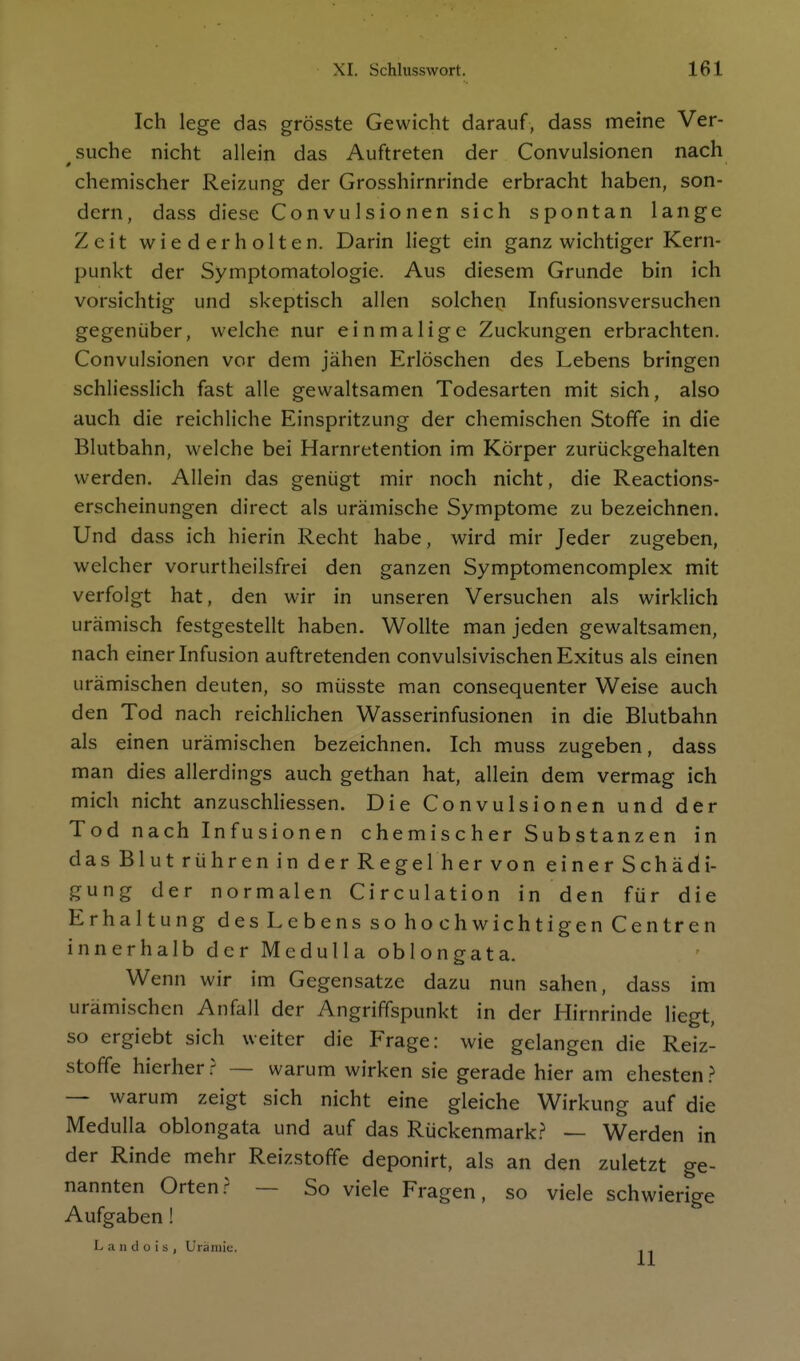 Ich lege das grösste Gewicht darauf, dass meine Ver- suche nicht allein das Auftreten der Convulsionen nach chemischer Reizung der Grosshirnrinde erbracht haben, son- dern, dass diese Convulsionen sich spontan lange Zeit wiederholten. Darin liegt ein ganz wichtiger Kern- punkt der Symptomatologie. Aus diesem Grunde bin ich vorsichtig und skeptisch allen solchen Infusionsversuchen gegenüber, welche nur einmalige Zuckungen erbrachten. Convulsionen vor dem jähen Erlöschen des Lebens bringen schliesslich fast alle gewaltsamen Todesarten mit sich, also auch die reichliche Einspritzung der chemischen Stoffe in die Blutbahn, welche bei Harnretention im Körper zurückgehalten werden. Allein das genügt mir noch nicht, die Reactions- erscheinungen direct als urämische Symptome zu bezeichnen. Und dass ich hierin Recht habe, wird mir Jeder zugeben, welcher vorurtheilsfrei den ganzen Symptomencomplex mit verfolgt hat, den wir in unseren Versuchen als wirklich urämisch festgestellt haben. Wollte man jeden gewaltsamen, nach einer Infusion auftretenden convulsivischen Exitus als einen urämischen deuten, so müsste man consequenter Weise auch den Tod nach reichlichen Wasserinfusionen in die Blutbahn als einen urämischen bezeichnen. Ich muss zugeben, dass man dies allerdings auch gethan hat, allein dem vermag ich mich nicht anzuschliessen. Die Convulsionen und der Tod nach Infusionen chemischer Substanzen in das Blut rühren in der Regel her von einer Schädi- gung der normalen Circulation in den für die Erhaltung des Lebens so hochwichtigen Centren innerhalb der Medulla oblongata. Wenn wir im Gegensatze dazu nun sahen, dass im urämischen Anfall der Angriffspunkt in der Hirnrinde liegt, so ergiebt sich weiter die Frage: wie gelangen die Reiz- stoffe hierher.^ — warum wirken sie gerade hier am ehesten.^ — warum zeigt sich nicht eine gleiche Wirkung auf die Medulla oblongata und auf das Rückenmark.? — Werden in der Rinde mehr Reizstoffe deponirt, als an den zuletzt ge- nannten Orten.? — So viele Fragen, so viele schwierige Aufgaben ! L a II d o i s , Uräiiiic.