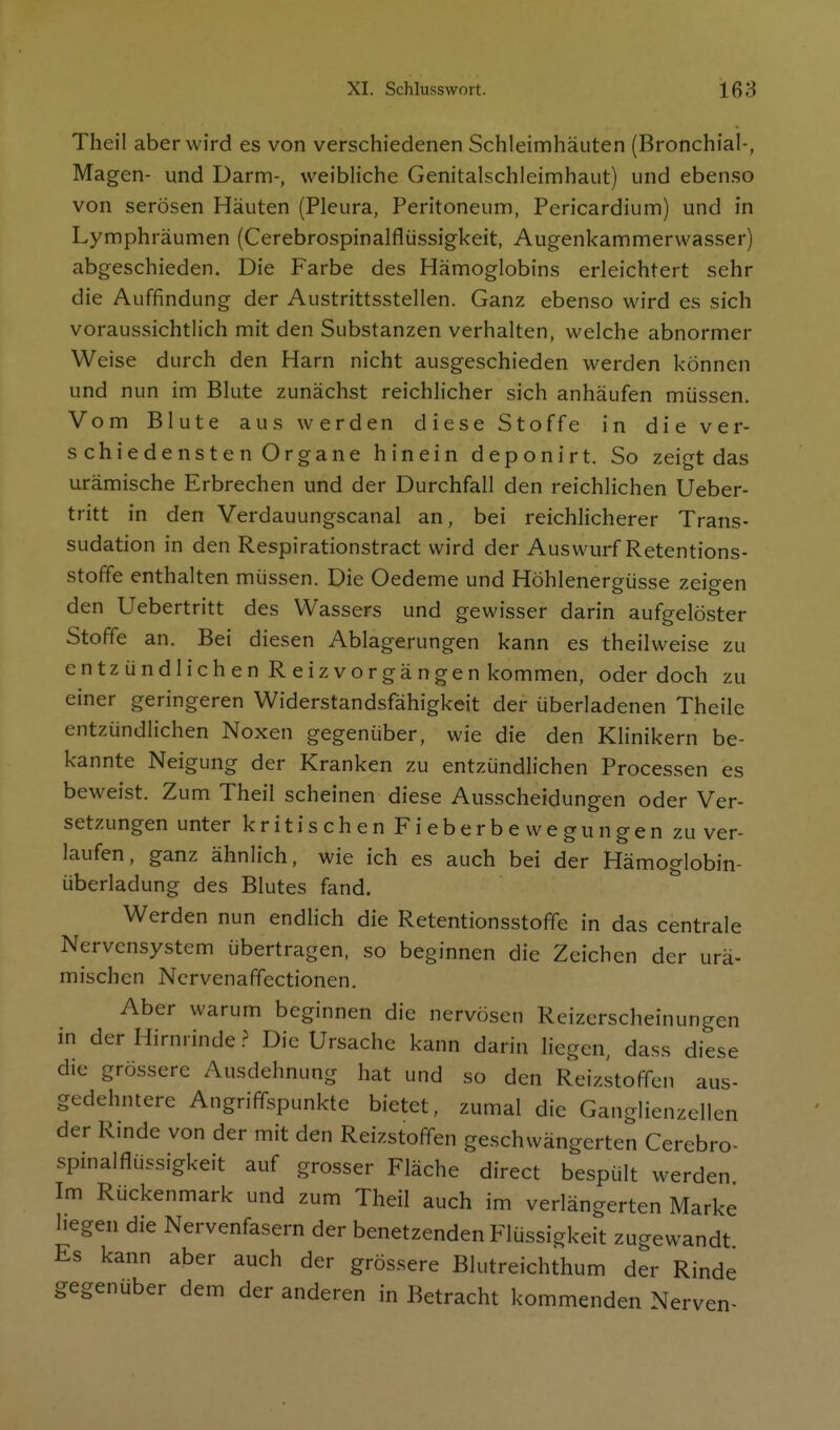 Theil aber wird es von verschiedenen Schleimhäuten (Bronchial-, Magen- und Darm-, weibHche Genitalschleimhaut) und ebenso von serösen Häuten (Pleura, Peritoneum, Pericardium) und in Lymphräumen (Cerebrospinalflüssigkeit, Augenkammerwasser) abgeschieden. Die Farbe des Hämoglobins erleichtert sehr die Auffindung der Austrittsstellen. Ganz ebenso wird es sich voraussichtlich mit den Substanzen verhalten, welche abnormer Weise durch den Harn nicht ausgeschieden werden können und nun im Blute zunächst reichlicher sich anhäufen müssen. Vom Blute aus werden diese Stoffe in die ver- schiedensten Organe hinein deponirt. So zeigt das urämische Erbrechen und der Durchfall den reichlichen Ueber- tritt in den Verdauungscanal an, bei reichlicherer Trans- sudation in den Respirationstract wird der Auswurf Retentions- stoffe enthalten müssen. Die Oedeme und Höhlenergüsse zeigen den Uebertritt des Wassers und gewisser darin aufgelöster Stoffe an. Bei diesen Ablagerungen kann es theilweise zu entzündlichen Reiz Vorgängen kommen, oder doch zu einer geringeren Widerstandsfähigkeit der überladenen Theile entzündlichen Noxen gegenüber, wie die den Klinikern be- kannte Neigung der Kranken zu entzündlichen Processen es beweist. Zum Theil scheinen diese Ausscheidungen oder Ver- setzungen unter kritischen Fieberbewegungen zu ver- laufen, ganz ähnlich, wie ich es auch bei der Hämoglobin- überladung des Blutes fand. Werden nun endlich die Retentionsstoffe in das centrale Nervensystem übertragen, so beginnen die Zeichen der urä- mischen Ncrvenaffectionen. Aber warum beginnen die nervösen Reizerscheinungen in der Hirnrinde ? Die Ursache kann darin liegen, dass diese die grössere Ausdehnung hat und so den Reizstoffen aus- gedehntere Angriffspunkte bietet, zumal die Ganglienzellen der Rinde von der mit den Reizstoffen geschwängerten Cerebro- spmalflüssigkeit auf grosser Fläche direct bespült werden Im Rückenmark und zum Theil auch im verlängerten Marke hegen die Nervenfasern der benetzenden Flüssigkeit zugewandt Es kann aber auch der grössere Blutreichthum der Rinde gegenüber dem der anderen in Betracht kommenden Nerven-