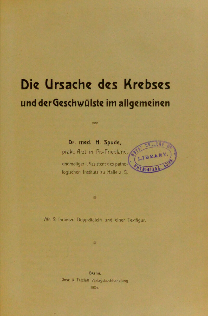 Die Ursache des Krebses und derGeschwülste im allgemeinen von Dr. med. H. Spude, prakt. Arzt in Pr.-Friedland, ehemaliger I. Assistent des patho- logischen Instituts zu Halle a. S Mit 2 farbigen Doppeltafeln und einer Textfigur. Berlin. Gose & Tetzlaff Verlagsbuchhandlung 1904.