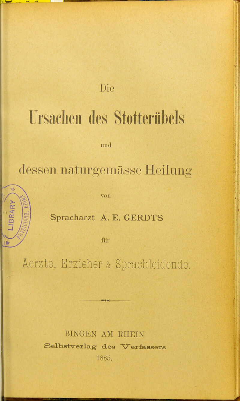 Die ürsaclieii des Stotteriibels und dessen natiirgemässe Heilung von Spracharzt A. E. GERDTS für Aerzte, Emeher & Sprachleidende. BINGEN AM RHEIN Selbst-Verlag des Verfassers 1885.