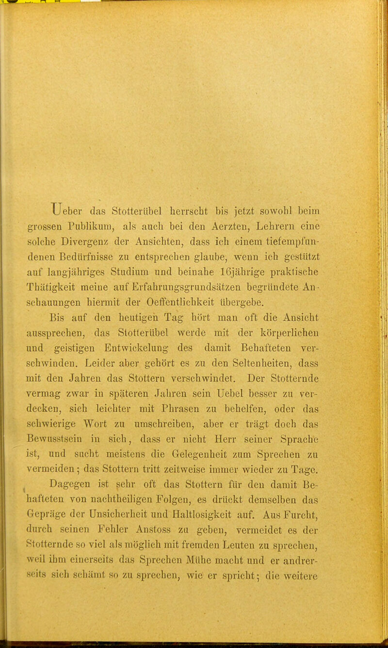 Ueber das Stotterübel herrscht bis jetzt sowohl beim grossen Publikum, als auch bei den Aerzten, Lehrern eine solche Divergenz der Ansichten, dass ich einem tiefempfun- denen Bedürfnisse zu entsprechen glaube, wenn ich gestützt auf langjähriges Studium und beinahe 16jährige praktische Thätigkeit meine auf Erfahrungsgrundsätzen begründete An- schauungen hiermit der Oefifentlichkeit übergebe. Bis auf den heutigen Tag hört man oft die Ansicht aussprechen, das Stotterübel werde mit der körperlichen und geistigen Entwickelung des damit Behafteten ver- schwinden. Leider aber gehört es zu den Seltenheiten, dass mit den Jahren das Stottern verschwindet. Der Stotternde vermag zwar in späteren Jahren sein Uebel besser zu ver- decken, sich leichter mit Phrasen zu behelfen, oder das schwierige Wort zu umschreiben, aber er trägt doch das Bewusstsein in sich, dass er nicht Herr seiner Sprache ist, und sucht meistens die Gelegenheit zum Sprechen zu vermeiden; das Stottern tritt zeitweise immer wieder zu Tage. Dagegen ist sehr oft das Stottern für den damit Be- hafteten von nachtheiligen Folgen, es drückt demselben das Gepräge der Unsicherheit und Haltlosigkeit auf. Aus Furcht, durch seinen Fehler Anstoss zu geben, vermeidet es der Stotternde so viel als möglich mit fremden Leuten zu sprechen, weil ihm einerseits das Sprechen Mühe macht und er andrer- seits sich schämt so zu sprechen, wie er spricht; die weitere