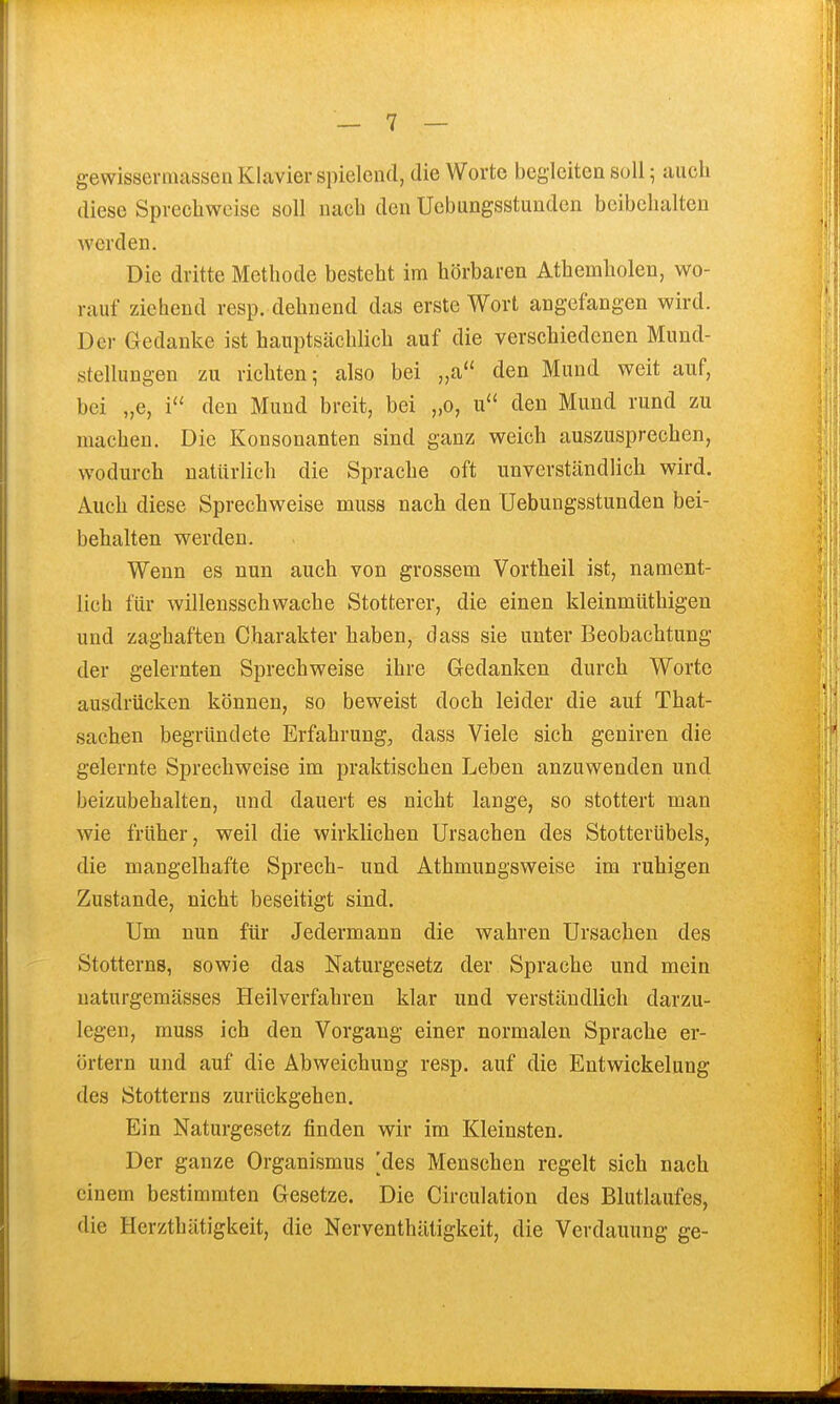 diese Sprechweise soll nach den Uebungsstundcn beibehalten werden. Die dritte Methode besteht im hörbaren Athemholen, wo- rauf ziehend resp. dehnend das erste Wort angefangen wird. Der Gedanke ist hauptsächlich auf die verschiedenen Mund- stellungen zu richten; also bei „a den Mund weit auf, bei „e, i'' den Mund breit, bei „0, u den Mund rund zu machen. Die Konsonanten sind ganz weich auszusprechen, wodurch natürlich die Sprache oft unverständlich wird. Auch diese Sprechweise muss nach den Uebungsstundcn bei- behalten werden. Wenn es nun auch von grossem Vortheil ist, nament- lich für willensschwache Stotterer, die einen kleinmüthigen und zaghaften Charakter haben, dass sie unter Beobachtung der gelernten Sprechweise ihre Gedanken durch Worte ausdrücken können, so beweist doch leider die auf That- sachen begründete Erfahrung, dass Viele sich geniren die gelernte Sprechweise im praktischen Leben anzuwenden und beizubehalten, und dauert es nicht lange, so stottert man wie früher, weil die wirklichen Ursachen des Stotterübels, die mangelhafte Sprech- und Athmungsweise im ruhigen Zustande, nicht beseitigt sind. Um nun für Jedermann die wahren Ursachen des Stotterns, sowie das Naturgesetz der Sprache und mein uaturgemässes Heilverfahren klar und verständlich darzu- legen, muss ich den Vorgang einer normalen Sprache er- örtern und auf die Abweichung resp. auf die Entwickelung des Stotterns zurückgehen. Ein Naturgesetz finden wir im Kleinsten. Der ganze Organismus [des Menschen regelt sich nach einem bestimmten Gesetze. Die Circulation des Blutlaufes, die Herzthätigkeit, die Nerventhätigkeit, die Verdauung ge-