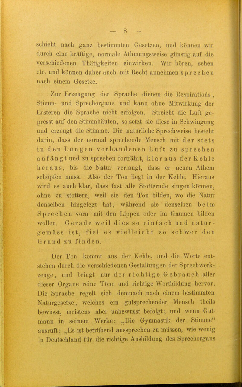 schiebt nach ganz bestiininten Gesetzen, und können wir durch eine kräftige, normale Athrnungsweise günstig auf die verschiedenen Thätigkeiten einwirken. Wir hören, sehen etc. und können daher auch mit Recht annehmen sprechen nach einem Gesetze. Zur Erzeugung der Sprache dienen die Respiratioris-, Stimm- und Sprechorgane und kann ohne Mitwirkung der Ersteren die Sprache nicht erfolgen. Streicht die Luft ge- presst auf den Stimmhäuten, so setzt sie diese in Schwingung und erzeugt die Stimme. Die natürliche Sprechweise besteht darin, dass der normal sprechende Mensch mit der stets in den Lungen vorhandenen Luft zu sprechen anfängt und zu sprechen fortfährt, klaraus derKehle heraus, bis die Natur verlangt, dass er neuen Athem schöpfen muss. Also der Ton liegt in der Kehle. Hieraus wird es auch klar, dass fast alle Stotternde singen können, ohne zu stottern, weil sie den Ton bilden, wo die Natur denselben hingelegt hat, während sie denselben beim Sprechen vorn mit den Lippen oder im Gaumen bilden wollen. Gerade weil dies so einfach und natur- gemäss ist, fiel es vielleicht so schwer den Grund zu finden. Der Ton kommt aus der Kehle, und die Worte ent- stehen durch die verschiedenen Gestaltungen der Sprechwerk- zeuge, und bringt nur der richtige Gebrauch aller dieser Organe reine Töne und richtige Wortbildung hervor. Die Sprache regelt sich demnach nach einem bestimmten Naturgesetze, welches ein gutsprechender Mensch theils bewusst, meistens aber iinbewusst befolgt; und wenn Gut- mann in seinem Werke: „Die Gymnastik der Stimme ausruft: „Es ist betrübend aussprechen zu müssen, wie wenig in Deutschland für die richtige Ausbildung des Sprechorgans