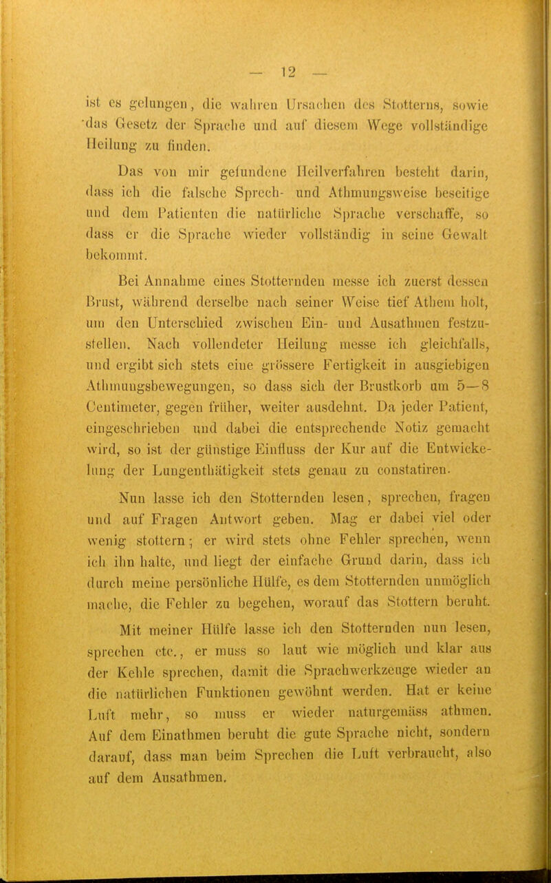 ist es gclunji,cii, die Wiihi cu ürsnclieii dos Stottein.s, suwie das Gesetz der Spraclie und auf diesem Wege vollständige Heilung zu finden. Das von mir gefundene Lleilverfjihren besteht darin, dass ich die falsche Sprech- und Athmungsweise beseitige und dem Patienten die natürliche Sprache verschaffe, so dass er die Sprache wieder vollständig in seine Gewalt bekommt. Bei Annahme eines Stotternden messe ich zuerst dessen Brust, während derselbe nach seiner Weise tief Athem holt, um den Unterschied zwischen Ein- und Ausathmen festzu- stellen. Nach vollendeter Heilung messe ich gleichfalls, und ergibt sich stets eine grössere Fertigkeit in ausgiebigen Athnmngsbewegungen, so dass sich der Brustkorb um 5—8 Centimeter, gegen früher, weiter ausdehnt. Da jeder Patient, eingeschrieben und dabei die entsprechende Notiz gemacht wird, so ist der günstige Einfluss der Kur auf die Entwicke- Inug der Lungenthätigkeit stets genau zu constatiren. Nun lasse ich den Stotternden lesen, sprechen, fragen und auf Fragen Antwort geben. Mag er dabei viel oder wenig stottern- er wird stets ohne Fehler sprechen, wenn ich ihn halte, und liegt der einfache Grund darin, dass ich durch meine persönliche Hülfe, es dem Stotternden unmöglich mache, die Fehler zu begehen, worauf das Stottern beruht. Mit meiner Hülfe lasse ich den Stotternden nun lesen, sprechen etc., er muss so laut wie möglich und klar aus der Kehle sprechen, damit die Sprachwerkzeuge wieder an die natürlichen Funktionen gewöhnt werden. Hat er keine Luft mehr, so muss er wieder naturgemäss athraen. Auf dem Einathmen beruht die gute Sprache nicht, sondern darauf, dass man beim Sprechen die Luft verbraucht, also auf dem Ausathmen,