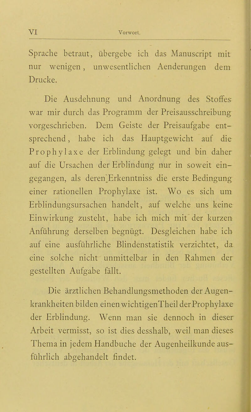 Sprache betraut, übergebe ich das Manuscript mit nur wenigen, unwesentlichen Aenderungen dem Drucke. Die Ausdehnung und Anordnung des Stoffes war mir durch das Programm der Preisausschreibung vorgeschrieben. Dem Geiste der Preisaufgabe ent- sprechend , habe ich das Hauptgewicht auf die Prophylaxe der Erblindung gelegt und bin daher auf die Ursachen der Erblindung nur in soweit ein- gegangen, als deren^Erkenntniss die erste Bedingung einer rationellen Prophylaxe ist. Wo es sich um Erblindungsursachen handelt, auf welche uns keine Einwirkung zusteht, habe ich mich mit der kurzen Anführung derselben begnügt. Desgleichen habe ich auf eine ausführliche Blindenstatistik verzichtet, da eine solche nicht unmittelbar in den Rahmen der gestellten Aufgabe fällt. Die ärztlichen Behandlungsmethoden der Augen- krankheiten bilden einen wichtigenTheil der Prophylaxe der Erblindung. Wenn man sie dennoch in dieser Arbeit vermisst, so ist dies desshalb, weil man dieses Thema in jedem Handbuche der Augenheilkunde aus- führlich abgehandelt findet.