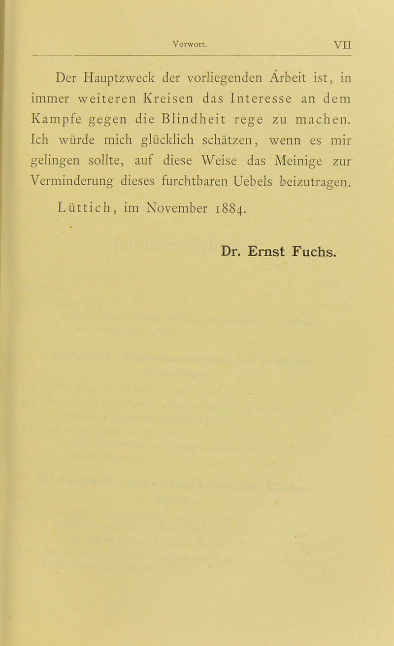 Der Hauptzweck der vorliegenden Arbeit ist, in immer weiteren Kreisen das Interesse an dem Kampfe gegen die Blindheit rege zu machen. Ich würde mich glücklich schätzen, wenn es mir gelingen sollte, auf diese Weise das Meinige zur Verminderung dieses furchtbaren Uebels beizutragen. Lüttich, im November 1884. Dr. Ernst Fuchs.