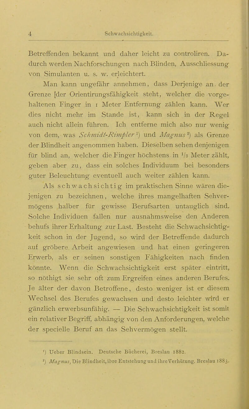 ■I Schwachsichtigkeit. Betreffenden bekannt und daher leicht zu controliren. Da- durch werden Nachforschungen nach Blinden, Ausschliessung von Simulanten u. s. w. erleichtert. Man kann ungefähr annehmen, dass Derjenige an. der Grenze [der Orientirungsfähigkeit steht, welcher die vorge- haltenen Finger in i Meter Entfernung zählen kann. Wer dies nicht mehr im Stande ist, kann sich in der Regel auch nicht allein führen. Ich entferne mich also nur wenig von dem, was Schmidt-Rimplcr l) und Magnus2) als Grenze der Blindheit angenommen haben. Dieselben sehen denjenigen für blind an, welcher die Finger höchstens in lk Meter zählt, geben aber zu, dass ein solches Individuum bei besonders guter Beleuchtung eventuell auch weiter zählen kann. Als schwachsichtig im praktischen Sinne wären die- jenigen zu bezeichnen, welche ihres mangelhaften Sehver- mögens halber für gewisse Berufsarten untauglich sind. Solche Individuen fallen nur ausnahmsweise den Anderen behufs ihrer Erhaltung zur Last. Besteht die Sclrwachsichtig- keit schon in der Jugend, so wird der Betreffende dadurch auf gröbere Arbeit angewiesen und hat einen geringeren Erwerb, als er seinen sonstigen Fähigkeiten nach finden könnte. Wenn die Schwachsichtigkeit erst später eintritt, so nöthigt sie sehr oft zum Ergreifen eines anderen Berufes. Je älter der davon Betroffene, desto weniger ist er diesem Wechsel des Berufes gewachsen und desto leichter wird er gänzlich erwerbsunfähig. — Die Schwachsichtigkeit ist somit ein relativer Begriff, abhängig von den Anforderungen, welche der specielle Beruf an das Sehvermögen stellt. ') Ueber Blindsein. Deutsche Bücherei, Breslau 1882. 3) Magnus, Die Blindheit, ihre Entstehung und ihre Verhütung. Breslau 1S83.