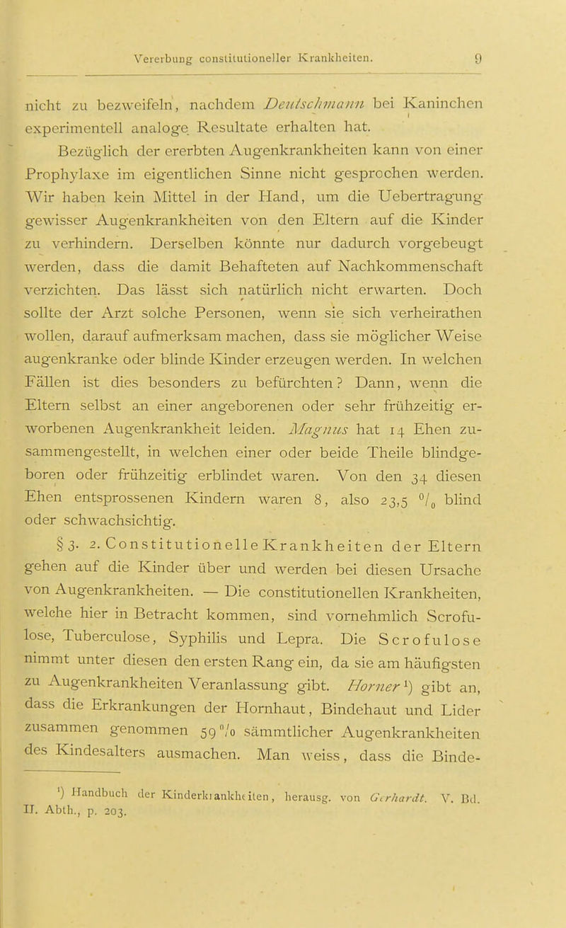 Vererbung constitutioneller Krankheiten. nicht zu bezweifeln, nachdem Detiischmann bei Kaninchen experimentell analoge. Resultate erhalten hat. Bezüglich der ererbten Augenkrankheiten kann von einer Prophylaxe im eigentlichen Sinne nicht gesprochen werden. Wir haben kein Mittel in der Hand, um die Uebertragung gewisser Augenkrankheiten von den Eltern auf die Kinder zu verhindern. Derselben könnte nur dadurch vorgebeugt werden, dass die damit Behafteten auf Nachkommenschaft verzichten. Das lässt sich natürlich nicht erwarten. Doch sollte der Arzt solche Personen, wenn sie sich verheirathen wollen, darauf aufmerksam machen, dass sie möglicher Weise augenkranke oder blinde Kinder erzeugen werden. In welchen Fällen ist dies besonders zu befürchten ? Dann, wenn die Eltern selbst an einer angeborenen oder sehr frühzeitig er- worbenen Augenkrankheit leiden. Magnus hat 14 Ehen zu- sammengestellt, in welchen einer oder beide Theile blindge- boren oder frühzeitig erblindet waren. Von den 34 diesen Ehen entsprossenen Kindern waren 8, also 23,5 °/0 blind oder schwachsichtig. §3. 2. Constitutionelle Krankheiten der Eltern gehen auf die Kinder über und werden bei diesen Ursache von Augenkrankheiten. — Die constitutionellen Krankheiten, welche hier in Betracht kommen, sind vornehmlich Scrofu- lose, Tuberculose, Syphilis und Lepra. Die Scrofulose nimmt unter diesen den ersten Rang ein, da sie am heäufigsten zu Augenkrankheiten Veranlassung gibt. Horner*) gibt an, dass die Erkrankungen der Hornhaut, Bindehaut und Lider zusammen genommen 59% sämmtlicher Augenkrankheiten des Kindesalters ausmachen. Man weiss, dass die Binde- ') Handbuch der Kinderkianklu ilen, herausg. von Gerhardt. V. Bd. II. Abth., p. 203.