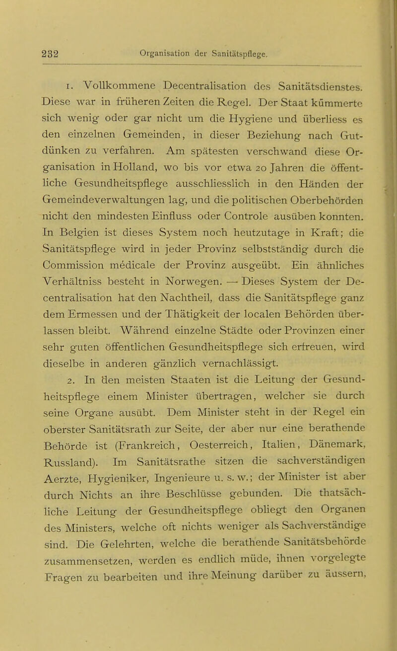 1. Vollkommene Decentralisation des Sanitätsdienstes. Diese war in früheren Zeiten die Regel. Der Staat kümmerte sich wenig oder gar nicht um die Hygiene und überliess es den einzelnen Gemeinden, in dieser Beziehung nach Gut- dünken zu verfahren. Am spätesten verschwand diese Or- ganisation in Holland, wo bis vor etwa 20 Jahren die öffent- liche Gesundheitspflege ausschliesslich in den Händen der Gemeindeverwaltungen lag, und die politischen Oberbehörden nicht den mindesten Einfluss oder Controle ausüben konnten. In Belgien ist dieses System noch heutzutage in Kraft; die Sanitätspflege wird in jeder Provinz selbstständig durch die Commission medicale der Provinz ausgeübt. Ein ähnliches Verhältniss besteht in Norwegen. — Dieses System der De- centralisation hat den Nachtheil, dass die Sanitätspflege ganz dem Ermessen und der Thätigkeit der localen Behörden über- lassen bleibt. Während einzelne Städte oder Provinzen einer sehr guten öffentlichen Gesundheitspflege sich erfreuen, wird dieselbe in anderen gänzlich vernachlässigt. 2. In den meisten Staaten ist die Leitung der Gesund- heitspflege einem Minister übertragen, welcher sie durch seine Organe ausübt. Dem Minister steht in der Regel ein oberster Sanitätsrath zur Seite, der aber nur eine berathende Behörde ist (Frankreich, Oesterreich, Italien, Dänemark, Russland). Im Sanitätsrathe sitzen die sachverständigen Aerzte, Hygiemker, Ingenieure u. s.w.; der Minister ist aber durch Nichts an ihre Beschlüsse gebunden. Die thatsäch- liche Leitung der Gesundheitspflege obliegt den Organen des Ministers, welche oft nichts weniger als Sachverständige sind. Die Gelehrten, welche die berathende Sanitätsbehörde zusammensetzen, werden es endlich müde, ihnen vorgelegte Fragen zu bearbeiten und ihre Meinung darüber zu äussern.