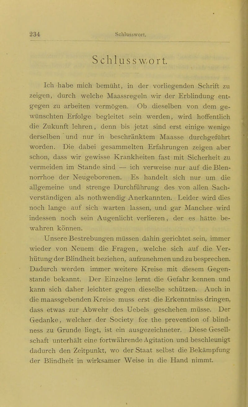 Sehl u s s w o r t. Ich habe mich bemüht, in der vorliegenden Schrift zu zeigen, durch welche Maassregeln wir der Erblindung ent- gegen zu arbeiten vermögen. Ob dieselben von dem ge- wünschten Erfolge begleitet sein werden, wird hoffentlich die Zukunft lehren, denn bis jetzt sind erst einige wenige derselben und nur in beschränktem Maasse durchgeführt worden. Die dabei gesammelten Erfahrungen zeigen aber schon, dass wir gewisse Krankheiten fast mit Sicherheit zu vermeiden im Stande sind — ich verweise nur auf die Blen- norrhoe der Neugeborenen. Es handelt sich nur um die allgemeine und strenge Durchführung des von allen Sach- verständigen als nothwendig Anerkannten. Leider wird dies noch lange auf sich warten lassen, und g_ar Mancher wird indessen noch sein Augenlicht verlieren, der es hätte be- wahren können. Unsere Bestrebungen müssen dahin gerichtet sein, immer wieder von Neuem die Fragen, welche sich auf die Ver- hütung der Blindheit beziehen, aufzunehmen und zu besprechen. Dadurch werden immer weitere Kreise mit diesem Gegen- stande bekannt. Der Einzelne lernt die Gefahr kennen und kann sich daher leichter gegen dieselbe schützen. Auch in die maassgebenden Kreise muss erst die Erkenntniss dringen, dass etwas zur Abwehr des Uebels geschehen müsse. Der Gedanke, welcher der Society for the prevention of blind- ness zu Grunde liegt, ist ein ausgezeichneter. Diese Gesell- schaft unterhält eine fortwährende Agitation und beschleunigt dadurch den Zeitpunkt, wo der Staat selbst die Bekämpfung der Blindheit in wirksamer Weise in die Hand nimmt.