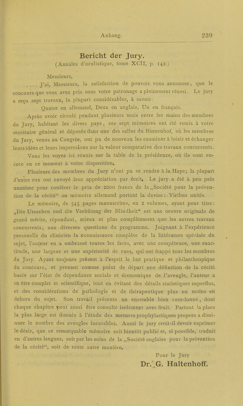 Bericht der Jury. (Annales d'oculistique, tome XCII, p. 142.) Messieurs, J'ai, Messieurs, la satisfaction de pouvoir vous annoncer, que le concours que vous avez pris sous votre patronage a pleinement röussi. Le jury a recu sept Iravaux, la plupart considerables, ä savoir: Quatre en allemand, Deux en anglais, Uli en francais. Apres avoir circule pendant plusieurs raois entre les mains des membres du Jury, habitant les divers pays , ces sept memoires ont ete remis a votre secretaire general et deposes dans une des Salles du Binnenhof, oü les membres du Jury, venus au Congres, ont pu de nouveau les examiner ä loisir et echanger lcursidees et leurs impressions sur la valeur comparative des travaux concurrents. Vous les voyez ici reunis sur la table de la presidence, oü ils sont en- core en ce moment ä votre disposition. Plusieurs des membres du Jury n'ont pu se rendre ä la Haye; la plupart d'entre eux ont envoye' leur appreciation par 6crit, Le jury a ete ä peu pres unanime pour conferer le prix de 2000 francs de la „Soci6te pour la Präven- tion de la cecite au memoire allemand portant la devise :-Viribus unUis. Le memoire, de 545 pages manuscrites, en 2 volumes, ayant pour titre: „Die Ursachen und die Verhütung der Blindheit est une oeuvre originale de grand merke, repondant, mieux et plus completement que les autres travaux concurrents, aux diverses questions du programme. Joignant a l'experience personelle du clinicien la connaissance complete de la litt6rature speciale du sujet, l'auteur en a embrasse toutes les faces, avec une competence, une exac- titude, une largeur et une superiorite' de vues, qui ont frappe tcus les membres du Jury. Ayant toujours prdsent ä l'esprit le but pratique et philanlhropique du concours, et prenant comme point de depart une difiniüon de la cexite basee sur l'etat de dependance sociale et e'conomique de l'aveugle, l'auteur a su etre complet et scientifique, tout en üvitant des details statistiques superflus, et des considerations de pathologie et de thiirapeutique plus 011 moins en dehors du sujet. Son travail presente un ensemble bien coordonne, dont chaque chapitre peut aussi §tre consulte isolement avec fruit. Partout )a place la plus large est donnee ä Tetude des mesures prophylactiques propres a dimi- nuer le nombre des aveugles incurables. Aussi le jury croit-il devoir cxprimer le desir, que ce remarquable memoire soit bientot public et, si possible, traduit en d'autres langues, soit par les soins de la „Societe anglaise pour la prcvention de la cecite, soit de toule autre maniöre. Pour le Jury Dr. G. Haltenhoff.