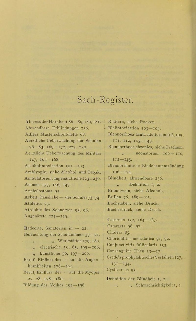 Sach-Register. Abscess der Hornhaut 86 - 89,180,181. Abwendbare Erblindungen 236. Adlers Musterschreibhefte 68. Aerztliche Ueberwachung der Schulen 76—83, 169 — 172, 227, 230. Aerztliche Ueberwachung des Militärs 147, 161 — 168. Alcoholintoxication IOI —103. Amblyopie, siehe Alcohol und Tabak. Ambulatorien, augenärztliche 223 — 230. Ammen 137, 146, 147. Anchylostoma 95. Arbeit, häusliche— der Schüler 73, 74. Athletics 75. Atrophie des Sehnerven 93, 96. Augenärzte 224—229. Badeorte, Sanatorien in — 22. Beleuchtung der Schulzimmer 37—51. ■ , ,, Werkstätten 179, 180. „ electrische 50, 65, 199 — 206. „ künstliche 50, 197 — 206. Beruf, Einfluss des — auf die Augen- krankheiten 178—194. Beruf, Einfluss des - auf die Myopie 27, 28, 178—180. Bildung des Volkes 194—196. Blattern, siehe Pocken. , Bleiintoxication 103—105. Blennorrhoea acuta adultorum 106,109. in, 112, 145—149. Blennorrhoea chronica, siehe Trachom. ,, neonatorum 106—110, 112 — 145. Blennorrhoische Bindehautentzündung 106—174. Blindheit, abwendbare 236. ,, Definition I, 2. Branntwein, siehe Alcohol. Brillen 76, 189 —191. I Buchstaben, siehe Druck. Bücherdruck, siehe Druck. Casernen 152, 164—167. Cataracta 96, 97. Cholera 85. Chorioiditis metastatica 91, 92. Conjunctivitis follicularis 153. ! Consanguine Ehen 13—17. ! Credö's prophylaktischesVerfahren 127, I3I — I34- j Cysticercus 95. Definition der Blindheit 1, 2. ,, ,, Schwachsichtigkeit I, 4.