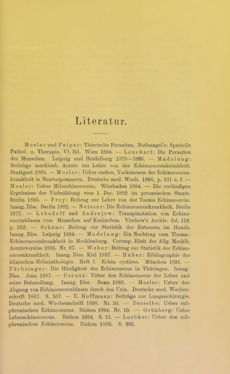 Literatur. M o s 1 e r und Pe ip e r: Thierische Parasiten. Nothnagel’s: Specielle Pathol. u. Therapie, VI. ßd. Wien 1894. — Leuckart: Die Parasiten der Menschen. Leipzig und Heidelberg 1879—1886. — Madelung: Beiträge mecklenb. Aerzte zur Lehre von der Echinococcenkrankheit. Stuttgart 1885. — M o s 1 e r: Ueber endern. Vorkommen der Echinococcen- krankheit in Neuvorpommern. Deutsche med. Woch. 1886, p. 101 u. f. — Mosler: Ueber Milzechinococcus. Wiesbaden 1884. — Die vorläufigen Ergebnisse der Viehzählung vom 1. Dec. 1892 im preussischen Staate. Berlin 1898. — Frey: Beitrag zur Lehre von der Taenia Echinococcus. Inaug. Diss. Berlin 1882. — Neisser: Die Echinococcenkrankheit. Berlin 1877. — Lebedeff und Andrejew: Transplantation von Echino- coccusblasen vom Menschen auf Kaninchen. Virchow’s Archiv. Bd. 118. p. 552. — Schöne: Beitrag zur Statistik der Entozoen im Hunde. Inaug. Diss. Leipzig 1894. — Madelung: Ein Nachtrag zum Thema: Echinococcenkrankheit in Mecklenburg. Corresp. Blatt des Allg. Mecklb. Aerztevereins 1885. Nr. 87. — Weber: Beitrag zur Statistik der Echino- coccenkrankheit. Inaug. Diss. Kiel 1887. — Huber: Bibliographie der klinischen Helminthologie. Heft f. Echin. cysticus. München 1891. — Fürbringer: Die Häufigkeit des Echinococcus in Thüringen. Inaug. Diss. Jena 1887. — Creutz: Ueber den Echinococcus der Leber und seine Behandlung. Inaug. Diss. Bonn 1888. — Mosler: Ueber den Abgang von Echinococcenblasen durch den Urin. Deutsche med. Wochen- schrift 1887. S. 507. — E. Hoffmann: Beiträge zur Lungenchirurgie. Deutsche med. Wochenschrift 1890. Nr. 50. — Derselbe: Ueber sub- phrenischen Echinococcus. Ibidem 1894. Nr. 10. — Grünberg: Ueber Leberechinococcus. Ibidem 1884. S. 15. — Loebker: Ueber den sub- phrenischen Echinococcus. Ibidem 1889. S. 303.