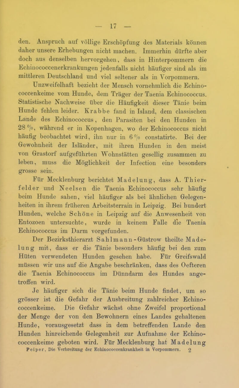 den. Anspruch auf völlige Erschöpfung des Materials können daher unsere Erhebungen nicht machen. Immerhin dürfte aber doch aus denselben hervorgehen, dass in Hinterpommern die Echinococcenerkrankungen jedenfalls nicht häufiger sind als im mittleren Deutschland und viel seltener als in Vorpommern. Unzweifelhaft bezieht der Mensch vornehmlich die Echino- coccenkeime vom Hunde, dem Träger der Taenia Echinococcus. Statistische Nachweise über die Häufigkeit dieser Tänie beim Hunde fehlen leider. Krabbe fand in Island, dem classischen Lande des Echinococcus, den Parasiten bei den Hunden in 28°/o, während er in Kopenhagen, wo der Echinococcus nicht häufig beobachtet wird, ihn nur in 6 °/o constatirte. Bei der Gewohnheit der Isländer, mit ihren Hunden in den meist von Grastorf aufgeführten Wohnstätten gesellig zusammen zu leben, muss die Möglichkeit der Infection eine besonders grosse sein. Für Mecklenburg berichtet Madelung, dass A. Tliier- felder und Ne eisen die Taenia Echinococcus sehr häufig beim Hunde sahen, viel häufiger als bei ähnlichen Gelegen- heiten in ihrem früheren Arbeitsterrain in Leipzig. Bei hundert Hunden, welche Schöne in Leipzig auf die Anwesenheit von Entozoen untersuchte, wurde in keinem Falle die Taenia Echinococcus im Darm vorgefunden. Der Bezirksthierarzt Sahlmann -Güstrow theilte Made- lung mit, dass er die Tänie besonders häufig bei den zum Hüten verwendeten Hunden gesehen habe. Für Greifswald müssen wir uns auf die Angabe beschränken, dass des Oefteren die Taenia Echinococcus im Dünndarm des Hundes ange- troffen wird. Je häufiger sich die Tänie beim Hunde findet, um so grösser ist die Gefahr der Ausbreitung zahlreicher Echino- coccenkeime. Die Gefahr wächst ohne Zweifel proportional der Menge der von den Bewohnern eines Landes gehaltenen Hunde, vorausgesetzt dass in dem betreffenden Lande den Hunden hinreichende Gelegenheit zur Aufnahme der Echino- coccenkeime geboten wird. Für Mecklenburg hat Madelung Peiper, Die Verbreitung der Echinococcenkrankheit in Vorpommern. 2