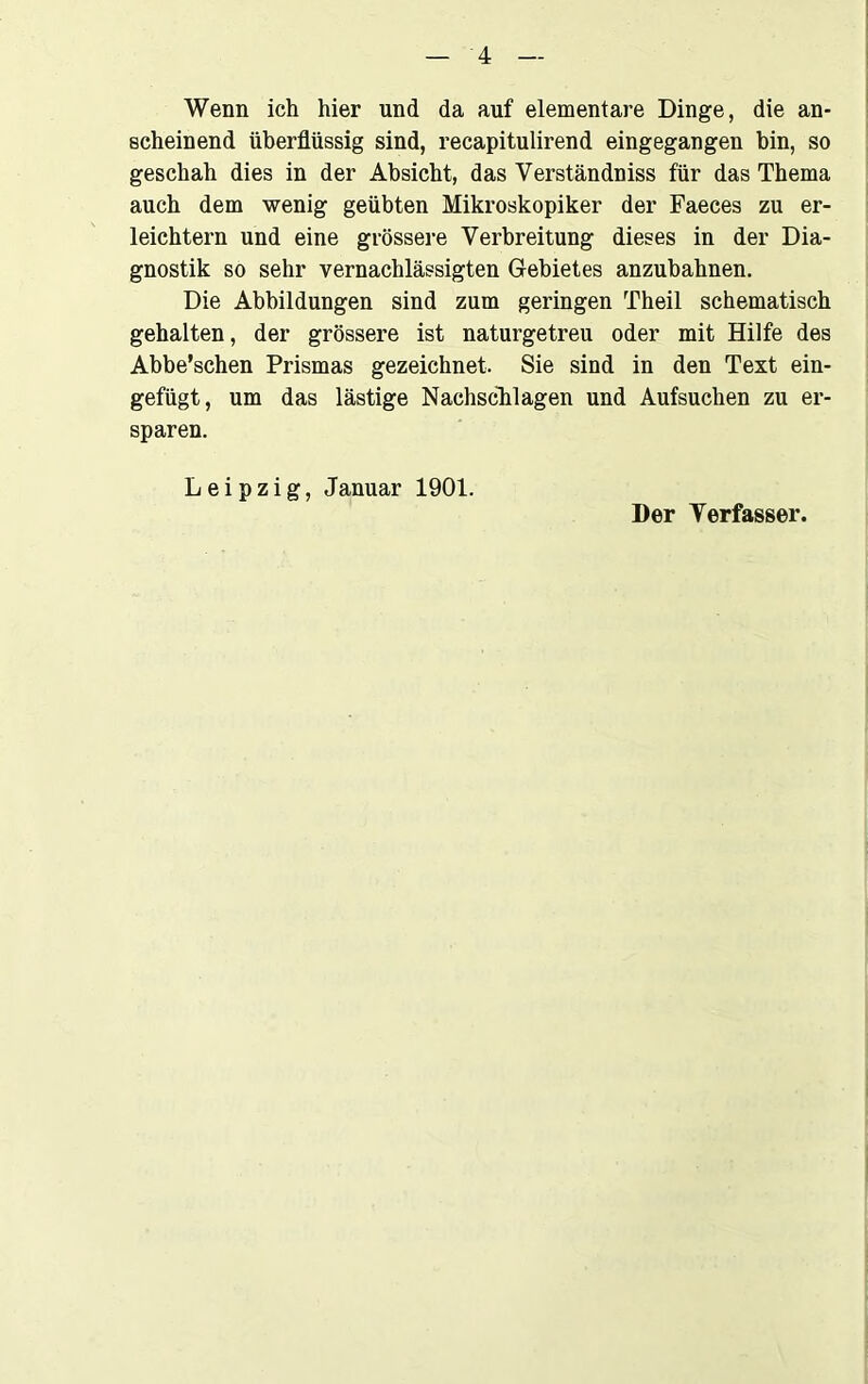 Wenn ich hier und da auf elementare Dinge, die an- scheinend überflüssig sind, recapitulirend eingegangen bin, so geschah dies in der Absicht, das Verständniss für das Thema auch dem wenig geübten Mikroskopiker der Faeces zu er- leichtern und eine grössere Verbreitung dieses in der Dia- gnostik so sehr vernachlässigten Gebietes anzubahnen. Die Abbildungen sind zum geringen Theil schematisch gehalten, der grössere ist naturgetreu oder mit Hilfe des Abbe’schen Prismas gezeichnet. Sie sind in den Text ein- gefügt, um das lästige Nachschlagen und Aufsuchen zu er- sparen. Leipzig, Januar 1901. Der Verfasser.