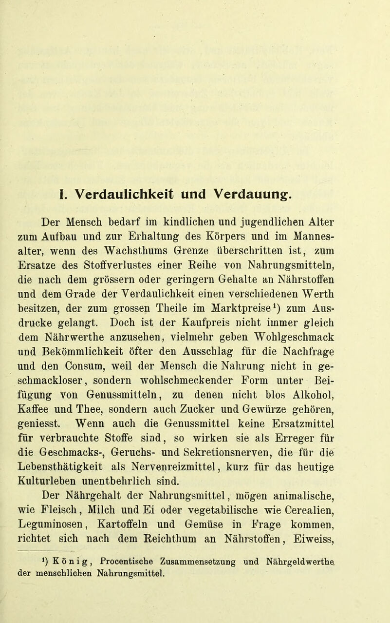 Der Mensch bedarf im kindlichen und jugendlichen Alter zum Aufbau und zur Erhaltung des Körpers und im Mannes- alter, wenn des Wachsthums Grenze überschritten ist, zum Ersätze des Stoffverlustes einer Reihe von Nahrungsmitteln, die nach dem grossem oder geringem Gehalte an Nährstoffen und dem Grade der Verdaulichkeit einen verschiedenen Werth besitzen, der zum grossen Theile im Marktpreise1) zum Aus- drucke gelangt. Doch ist der Kaufpreis nicht immer gleich dem Nährwerthe anzusehen, vielmehr geben Wohlgeschmack und Bekömmlichkeit öfter den Ausschlag für die Nachfrage und den Consum, weil der Mensch die Nahrung nicht in ge- schmackloser, sondern wohlschmeckender Form unter Bei- fügung von Genussmitteln, zu denen nicht blos Alkohol, Kaffee und Thee, sondern auch Zucker und Gewürze gehören, geniesst. Wenn auch die Genussmittel keine Ersatzmittel für verbrauchte Stoffe sind, so wirken sie als Erreger für die Geschmacks-, Geruchs- und Sekretionsnerven, die für die Lebensthätigkeit als Nervenreizmittel, kurz für das heutige Kulturleben unentbehrlich sind. Der Nährgehalt der Nahrungsmittel, mögen animalische, wie Fleisch, Milch und Ei oder vegetabilische wie Cerealien, Leguminosen, Kartoffeln und Gemüse in Frage kommen, richtet sich nach dem Reichthum an Nährstoffen, Eiweiss, J) König, Procentische Zusammensetzung und Nährgeldwertha der menschlichen Nahrungsmittel.