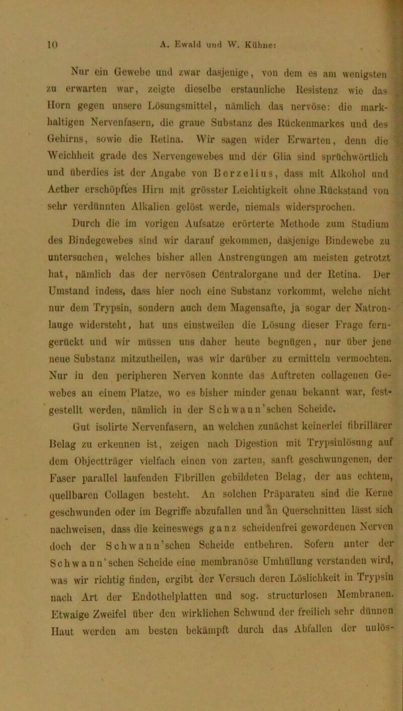 Nur ein Gewebe und zwar dasjenige, von dem es am wenigsten zu erwarten war, zeigte dieselbe erstaunliche Resistenz wie das Ilorn gegen unsere Lösungsmittel, nämlich das nervöse: die mark- haltigen Nervenfasern, die graue Substanz des Rückenmarkes und des Gehirns, sowie die Retina. Wir sagen wider Erwarten, denn die Weichheit grade des Nervengewebes und der Glia sind sprüchwörtlich und überdies ist der Angabe von Berzelius, dass mit Alkohol und Aetber erschöpftes Hirn mit grösster Leichtigkeit ohne Rückstand von sehr verdünnten Alkalien gelöst werde, niemals widersprochen. Durch die im vorigen Aufsatze erörterte Methode zum Studium des Bindegewebes sind wir darauf gekommen, dasjenige Bindewebe zu uutcrsucheu, welches bisher allen Anstrengungen am meisten getrotzt hat, nämlich das der nervösen Ccntralorgane und der Retina. Der Umstand indess, dass hier noch eine Substanz vorkommt, welche nicht nur dem Trypsin, sondern auch dem Magensafte, ja sogar der Natron- lauge widersteht, hat uns einstweilen die Lösung dieser Frage fern- gerückt und wir müssen uns daher heute begnügen, nur über jene neue Substanz mitzutheilen, was wir darüber zu ermitteln vermochten. Nur in den peripheren Nerven konnte das Auftreten collagenen Ge- webes an einem Platze, wo es bisher minder genau bekannt war, fest- gestellt werden, nämlich in der Schwaun’sehen Scheide. Gut isolirte Nervenfasern, an welchen zunächst keinerlei fibrillärer Belag zu erkennen ist, zeigen nach Digestion mit Trypsinlösung auf dem Objectträger vielfach einen von zarten, sanft geschwungenen, der Faser parallel laufenden Fibrillen gebildeten Belag, der aus echtem, quellbaren Collagen besteht. An solchen Präparaten sind die Kerne geschwunden oder im Begriffe abzufallen und an Querschnitten lässt sich uachweisen, dass die keineswegs ganz scheidenfrei gewordenen Nerven doch der Sehwann’seheu Scheide entbehren. Sofern unter der Schwann’schen Scheide eine membranöse Umhüllung verstanden wird, was wir richtig finden, ergibt der Versuch deren Löslichkeit in Trypsin nach Art der Endothelplatten und sog. structurlosen Membranen. Etwaige Zweifel über den wirklichen Schwund der freilich sehr dünnen Haut werden am besten bekämpft durch das Abfallen der uulös- Ü ........ '.