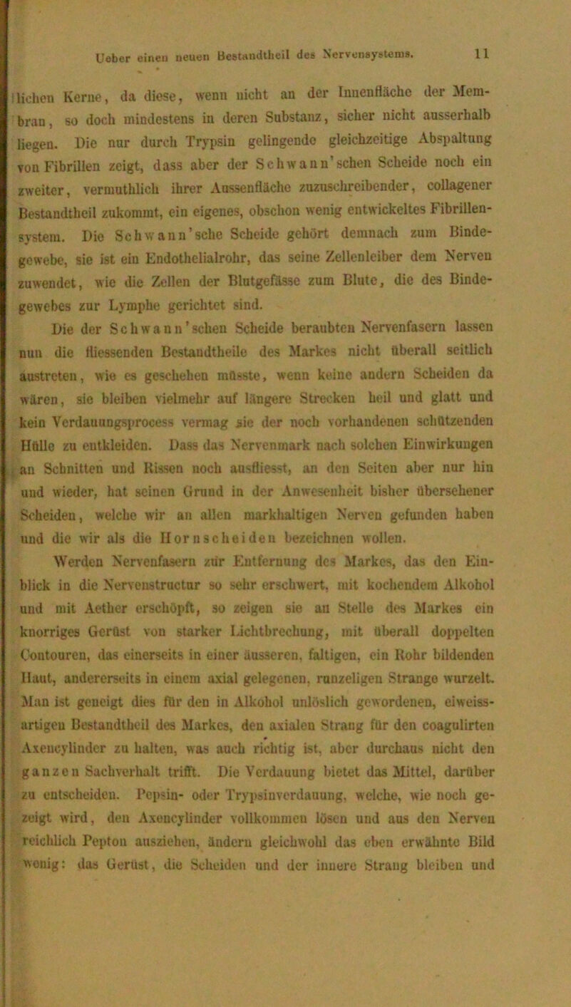 liehen Kerne, da diese, wenn nicht an der Innenfläche der Mem- bran , so doch mindestens in deren Substanz, sicher nicht ausserhalb liegen. Die nur durch Trypsin gelingende gleichzeitige Abspaltung vou Fibrillen zeigt, dass aber der Schwann’sehen Scheide noch ein zweiter, vermutlich ihrer Aussenfläehe zuzuschreibender, collagener Bestandtheil zukommt, ein eigenes, obschon wenig entwickeltes Fibrillen- system. Die Schwann’ sehe Scheide gehört, demnach zum Binde- gewebe, sie ist ein Endothclialrohr, das seine Zellenleiber dem Nerven zuwendet, wie die Zellen der Blutgefässe zum Blute, die des Binde- gewebes zur Lymphe gerichtet sind. Die der Schwann’ sehen Scheide beraubten Nervenfasern lassen nun die fliessenden Bestandtheile des Markes nicht überall seitlich austreten, wie es geschehen müsste, wenn keine andern Scheiden da wären, sie bleiben vielmehr auf längere Strecken heil und glatt und kein Verdauungsprocess vermag sie der noch vorhandenen schützenden Hülle zu entkleiden. Dass das Nervenmark nach solchen Einwirkungen I an Schnitten und Hissen noch ausfliesst, an den Seiten aber nur hin und wieder, hat seinen Grund in der Anwesenheit bisher übersehener Scheiden, welche wir an allen markhaltigen Nerven gefunden haben und die wir als die Ilornscheiden bezeichnen wollen. Werden Nervenfasern zrir Entfernung des Markes, das den Ein- blick in die Nervenstructur so sehr erschwert, mit kochendem Alkohol und mit Aether erschöpft, so zeigen sie au Stelle des Markes ein knorriges Gerüst von starker IJchtbrechung, mit überall doppelten Coutourcn, das einerseits in einer äusseren, faltigen, ein Kohr bildenden Haut, andererseits in einem axial gelegenen, runzeligen Strango wurzelt Man ist geneigt dies für den in Alkohol unlöslich gewordenen, eiweiss- artigeu Bestandtheil des Markes, den axialen Strang für den coagulirten Axeucylindcr za halten, was auch richtig ist, aber durchaus nicht den ganzen Sachverhalt trifft. Die Verdauung bietet das Mittel, darüber zu entscheiden. Pepsin- oder Trypsinverdanung, welche, wie noch ge- zeigt wird, den Axencylinder vollkommen lösen und aus den Nerven reichlich Pepton aasziehen, ändern gleichwohl das eben erwähnte Bild wenig: das Gerüst, die Scheiden und der innere Strang bleiben und