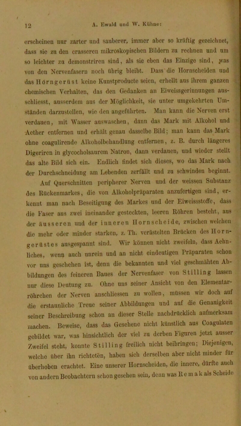 erscheinen nur zarter und sauberer, immer aber so kräftig gezeichnet, dass sie zu den crasscren mikroskopischen Bildern zu rechnen und um so leichter zu demonstriren sind, als sie eben das Einzige sind, jvas von den Nervenfasern noch übrig bleibt. Dass die Hornscheiden und das Hdrngerlist keine Kunstproducte seien, erhellt aus ihrem ganzen chemischen Verhalten, das den Gedanken an Eiweissgerinnungen aus- schliesst, ausserdem aus der Möglichkeit, sie unter umgekehrten Um- ständen darzustellen, wie den angeführten. Man kann die Nerven erst verdauen, mit Wasser auswaschen, dann das Mark mit Alkohol und Aether entfernen und erhält genau dasselbe Bild; man kann das Mark ohne coagulirende Alkoholbehandlung entfernen, z. B. durch längeres Digeriren in glycocholsaurem Natron, dann verdauen, und wieder stellt das alte Bild sich ein. Endlich findet sich dieses, wo das Mark nach der Durchschneidung am Lebenden zerfällt und zu schwinden beginnt. Auf Querschnitten peripherer Nerven und der weissen Substanz des Rückenmarkes, die von Alkoholpräparaten anzufertigen sind, er- kennt man nach Beseitigung des Markes und der Eiweissstoffe, dass die Faser aus zwei ineinander gesteckten, leeren Röhren besteht, aus der äusseren und der inneren Horn scheide, zwischen welchen die mehr oder minder starken, z. Th. verästelten Brücken desllorn- gerilstes ausgespannt sind. Wir können nicht zweifeln, dass Aelin- liclies, wenn auch unrein und an nicht eindeutigen Präparaten schon vor uns geschehen ist, denn die bekannten und viel geschmähten Ab- bildungen des feineren Baues der Nervenfaser von Stilling lassen nur diese Deutung zu. Ohne uns seiner Ansicht von den Elementar- röhrchen der Nerven anschliessen zu wollen, müssen wir doch auf die erstaunliche Treue seiner Abbildungen und auf die Genauigkeit seiner Beschreibung schon au dieser Stelle nachdrücklich aufmerksam machen. Beweise, dass das Gesehene nicht künstlich aus Coagulatcn gebildet war, was hinsichtlich der viel zu derben Figuren jetzt ausser Zweifel steht, konnte Stilling freilich nicht beibringen; Diejenigen, welche über ihn richteten, haben sich derselben aber nicht minder für überhoben erachtet. Eine unserer Hornscheiden, die innere, dürfte auch von andern Beobachtern schon gesehen sein, denn was R e m a k als Scheide