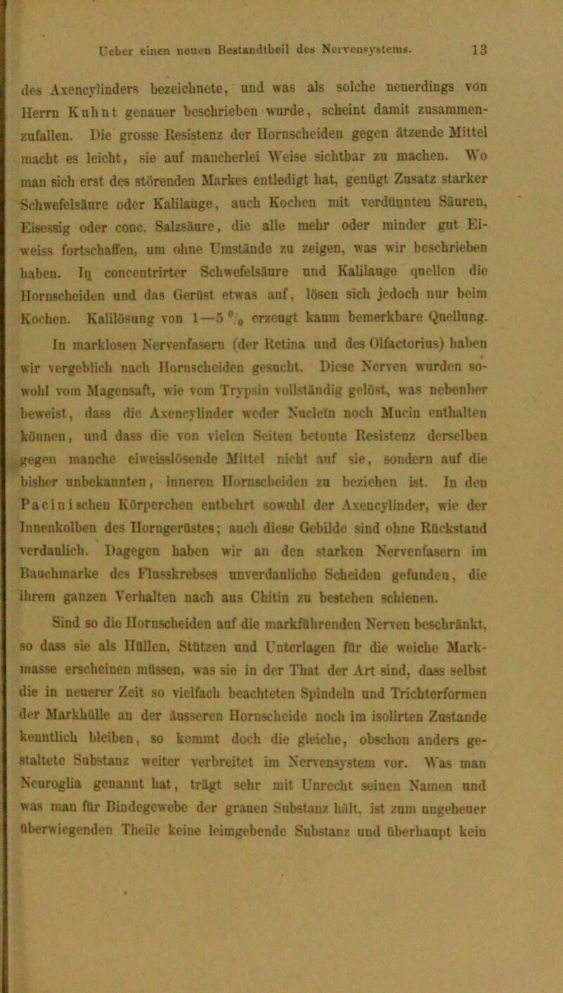 des Axencylinders bezeiclinete, und was als solche neuerdings von Herrn Kuh nt genauer beschrieben wurde, scheint damit zusammen- zufallen. Die grosse Resistenz der Uornscheiden gegen ätzende Mittel macht es leicht, sie auf mancherlei Weise sichtbar zu machen. Wo man sich erst des störenden Markes entledigt hat, genügt Zusatz starker Schwefelsäure oder Kalilauge, auch Kochen mit verdünnten Säuren, Eisessig oder conc. Salzsäure, die alle mehr oder minder gut Ei- w’eiss fortschaffen, um ohne Umstände zu zeigen, was wir beschrieben haben. In concentrirter Schwefelsäure und Kalilauge quellen die Hornscheiden und das Gerüst etwas auf, lösen sich jedoch nur beim Kochen. Kalilösung von 1— 5°0 erzeugt kaum bemerkbare Quellung. In marklosen Nervenfasern (der Retina und des Olfactorius) haben wir vergeblich nach Hornscheiden gesucht. Diese Nerven wurden so- wohl vom Magensaft, wie vom Trypsin vollständig gelöst, was nebenher beweist, dass die Axeneylinder weder Nudeln noch Mucin enthalten können, und dass die von vielen Seiten betonte Resistenz derselben gegen manche eiweisslösende Mittel nicht anf sie, sondern auf die bisher unbekannten, inneren Hornscheiden zu beziehen ist. In den Pacinisehen Körperchen entbehrt sowohl der Axeneylinder, wie der Innenkolben des Ilorngerüstcs; auch diese Gebilde sind ohne Rückstand verdaulich. Dagegen haben wir an den starken Nervenfasern im Bauchmarke des Flusskrebses unverdauliche Scheiden gefunden, die ihrem ganzen Verhalten nach aus Chitin zu bestehen schienen. Sind so die Hornscheiden auf die markführenden Nerven beschränkt, so dass sie als Hüllen, Stützen und Unterlagen für die weiche Mark- masse erscheinen müssen, was sie in der That der Art sind, dass selbst die in neuerer Zeit so vielfach beachteten Spindeln und Trichterformen der Markhülle an der äusseren Hornschcide noch ira isolirten Zustande kenntlich bleiben, so kommt doch die gleiche, obschou anders ge- staltete Substanz weiter verbreitet im Nervensystem vor. Was man Neuroglia genannt hat, trägt sehr mit Unrecht seinen Namen und was man für Bindegewebe der grauen Substanz hält, ist zum ungeheuer überwiegenden Theile keine leimgebende Substanz und überhaupt kein