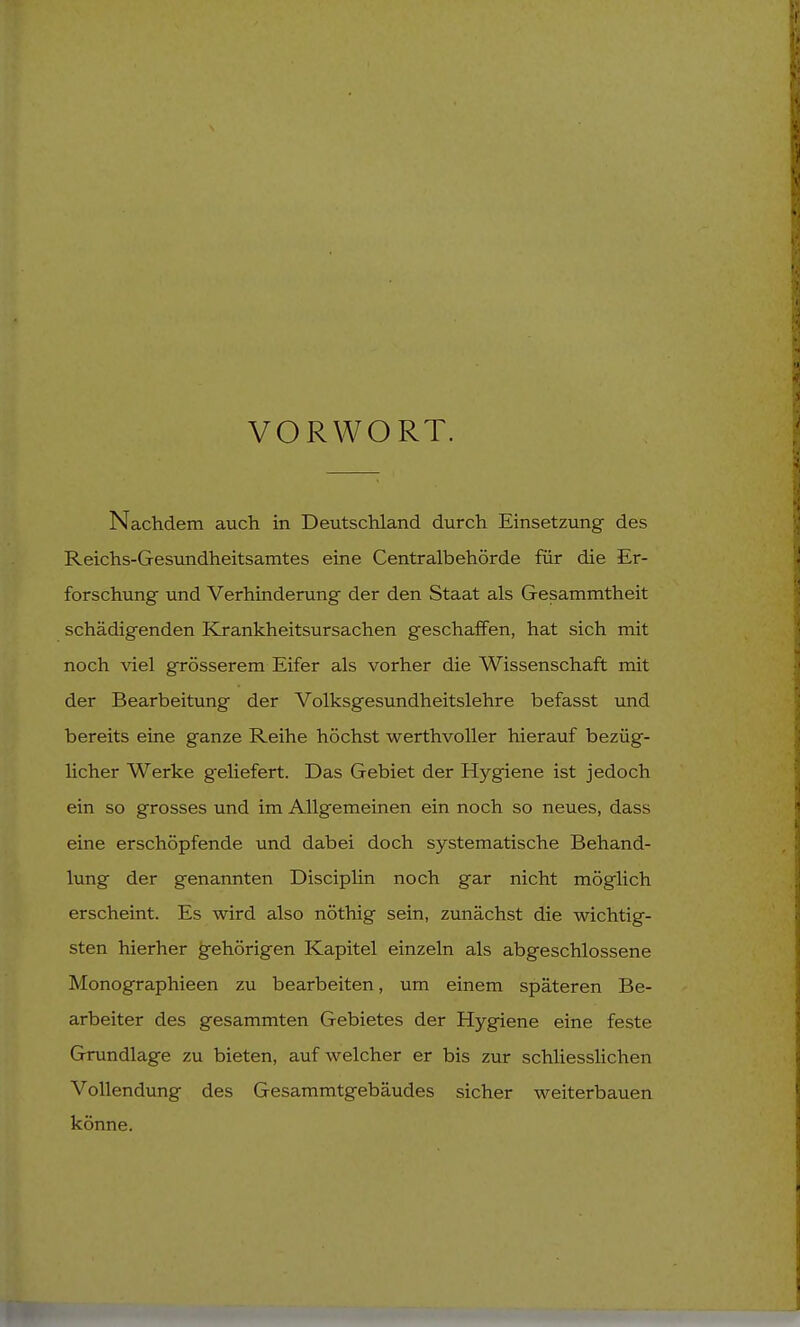 VORWORT. Nachdem auch in Deutschland durch Einsetzung des Reichs-Gesundheitsamtes eine Centraibehörde für die Er- forschung und Verhinderung der den Staat als Gesammtheit schädigenden Krankheitsursachen geschaffen, hat sich mit noch viel grösserem Eifer als vorher die Wissenschaft mit der Bearbeitung der Volksgesundheitslehre befasst und bereits eine ganze Reihe höchst werthvoller hierauf bezüg- licher Werke geliefert. Das Gebiet der Hygiene ist jedoch ein so grosses und im Allgemeinen ein noch so neues, dass eine erschöpfende und dabei doch systematische Behand- lung der genannten Disciplin noch gar nicht möglich erscheint. Es wird also nöthig sein, zunächst die wichtig- sten hierher gehörigen Kapitel einzeln als abgeschlossene Monographieen zu bearbeiten, um einem späteren Be- arbeiter des gesammten Gebietes der Hygiene eine feste Grundlage zu bieten, auf welcher er bis zur schliesslichen Vollendung des Gesammtgebäudes sicher weiterbauen könne.