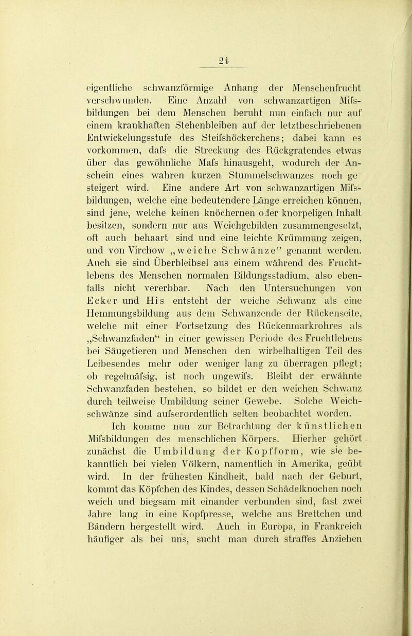 eigentliche scliwanzförmige Anhang der Menschenfrucht verschwunden. Eine Anzahl von schwanzartigen Mifs- bildungen bei dem Menschen beruht nun einfach nur auf einem krankhaften Stehenbleiben auf der letztbeschriebcnon Entwickelungsstufe des Steifshöckerchens; dabei kann es vorkommen, dafs die Streckung des Rückgratendes etwas über das gewöhnliche Mafs hinausgeht, wodurch der An- schein eines wahren kurzen Stummelschwanzes noch ge steigert wird. Eine andere Art von schwanzartigen Mits- bildungen, welche eine bedeutendere Länge erreichen können, sind jene, welche keinen knöchernen oder knorpeligen Inhalt besitzen, sondern nur aus Weichgebilden zusammengesetzt, oft auch behaart sind und eine leichte Krümmung zeigen, und von Virchow „weiche Schwänze genannt werden. Auch sie sind Überbleibsel aus einem während des Frucht- lebens des Menschen normalen Bildungsstadium, also eben- falls nicht vererbbar. Nach den Untersuchungen von Ecker und His entsteht der weiche Schwanz als eine Hemmungsbildung aus dem Schwanzende der Rückenseite, welche mit einer Fortsetzung des Rückenniarkrohres als ,,Schwanzfaden in einer gewissen Periode des Fruchtlcbens bei Säugetieren und Menschen den wirbelhaltigen Teil des Leibesendes mehr oder weniger lang zu überragen pflegt; ob regelmäfsig, ist noch ungewifs. Bleibt der erwähnte Schwanzfaden bestehen, so bildet er den weichen Schwanz durch teilweise Umbildung seiner Gewebe. Solche Weich- schwänze sind aufserordentlich selten beobachtet worden. Ich komme nun zur Betrachtung der künstlichen Mifsbildungen des menschlichen Körpers. Hierher gehört zunächst die Umbildung der Kopfform, wie sie be- kanntlich bei vielen Völkern, namentlich in Amerika, geübt wird. In der frühesten Kindheit, bald nach der Geburt, kommt das Köpfchen des Kindes, dessen Schädelknochen noch weich und biegsam mit einander verbunden sind, fast zwei •Jahre lang in eine Kopfpresse, welche aus Brettchen und Bändern hergestellt wird. Auch in Europa, in Frankreich häufiger als bei uns, sucht man durch straffes Anziehen