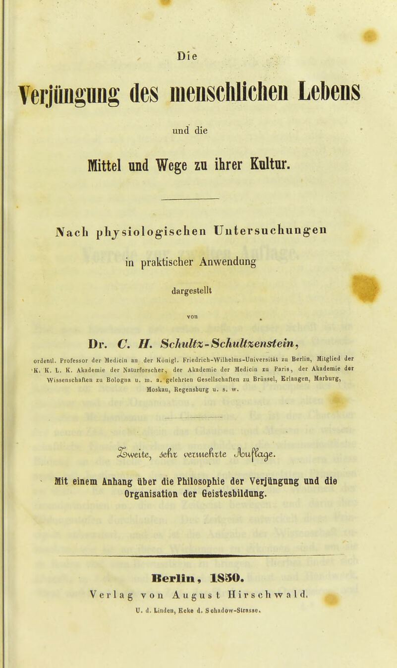 Die Verjüngung des menschlichen Lebens und die Mittel und Wege zu ihrer Kultur. Nach physiologischen Untersuchungen in praktischer Anwendung dargestellt f|| von , Dr. C. //. Schultz-Schulixenstein, ordenll, Professor der Medicin an der Küriigl. Friedrich-Wilhelms-Universilät zu Berlin, Mitglied der ■K, K. L. K. Akademie der Naturforscher, der Akademie der Medicin zu Paris, der Akademie der Wissenschaften zu Bologna u. m. a.'gelehrten Gesellschaften zu Brüssel, Erlangen, Marburg, Moskau, Regensburg u. s. w. - Mit einem Anhang über die Philosophie der Verjüngang und die Organisation der Geistesbildang. Berlin, 1850. Verlag von August Hirschwald. ^ U. d, Linden, Ecke d. Scbadow-Slraste>