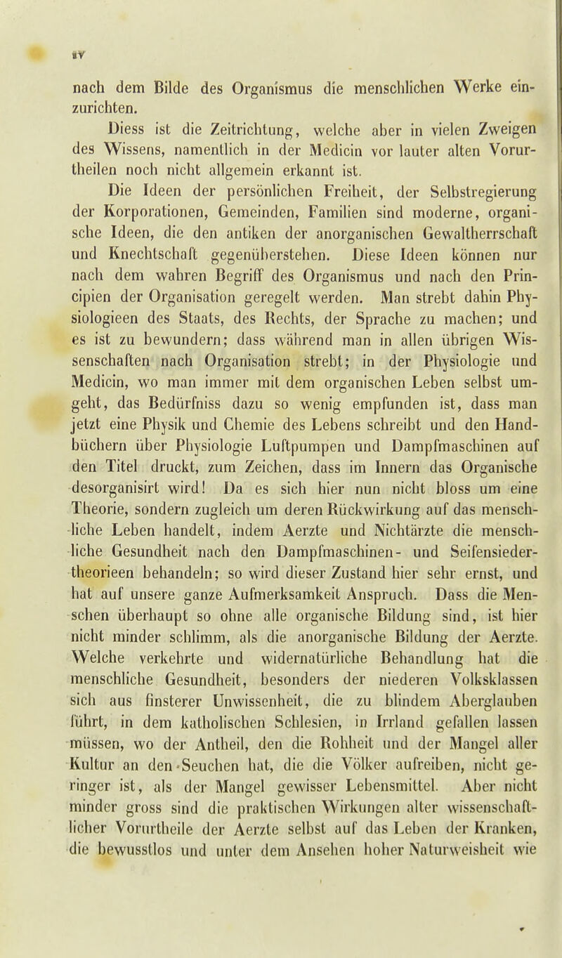 nach dem Bilde des Organismus die menschlichen Werke ein- zurichten. Diess ist die Zeitrichtung, welche aber in vielen Zweigen des Wissens, namentlich in der Medicin vor lauter alten Vorur- ' theilen noch nicht allgemein erkannt ist. Die Ideen der persönlichen Freiheit, der Selbstregierung ! der Korporationen, Gemeinden, Familien sind moderne, organi- | sehe Ideen, die den antiken der anorganischen Gewaltherrschalt ! und Knechtschaft gegenüberstehen. Diese Ideen können nur nach dem wahren Begriff des Organismus und nach den Prin- cipien der Organisation geregelt werden. Man strebt dahin Phy- siologieen des Staats, des Rechts, der Sprache zu machen; und es ist zu bewundern; dass während man in allen übrigen Wis- senschaften nach Organisation strebt; in der Physiologie und Medicin, wo man immer mit dem organischen Leben selbst um- geht, das Bedürfniss dazu so wenig empfunden ist, dass man jetzt eine Physik und Chemie des Lebens schreibt und den Hand- büchern über Physiologie Luftpumpen und Dampfmaschinen auf den Titel druckt, zum Zeichen, dass im Innern das Organische desorganisirt wird! Da es sich hier nun nicht bloss um eine Theorie, sondern zugleich um deren Rückwirkung auf das mensch- liche Leben handelt, indem Aerzte und Nichtärzte die mensch- liche Gesundheit nach den Dampfmaschinen- und Seifensieder- theorieen behandeln; so wird dieser Zustand hier sehr ernst, und hat auf unsere ganze Aufmerksamkeit Anspruch. Dass die Men- schen überhaupt so ohne alle organische Bildung sind, ist hier nicht minder schlimm, als die anorganische Bildung der Aerzte. Welche verkehrte und widernatürliche Behandlung hat die menschliche Gesundheit, besonders der niederen Volksklassen sich aus finsterer Unwissenheit, die zu blindem Aberglauben führt, in dem katholischen Schlesien, in Irrland gefallen lassen müssen, wo der Antheil, den die Rohheit und der Mangel aller Kultur an den-Seuchen hat, die die Völker aufreiben, nicht ge- ringer ist, als der Mangel gewisser Lebensmittel. Aber nicht minder gross sind die praktischen Wirkungen alter wissenschaft- licher Vorurtheile der Aerzte selbst auf das Leben der Kranken, die bewusstlos und unter dem Ansehen hoher Naturweisheit wie 9